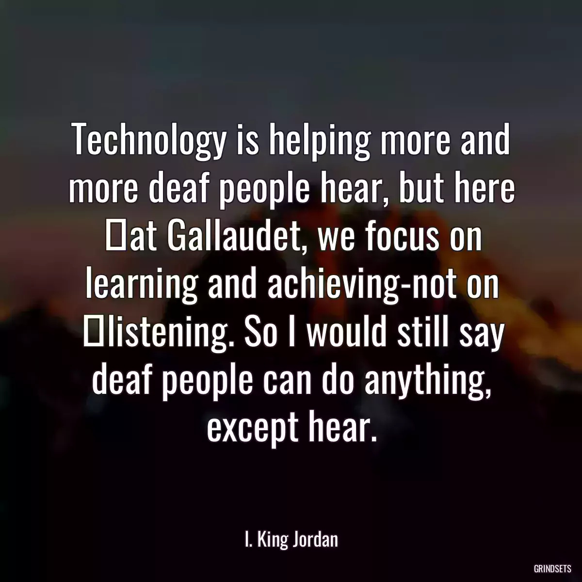 Technology is helping more and more deaf people hear, but here 	at Gallaudet, we focus on learning and achieving-not on 	listening. So I would still say deaf people can do anything, except hear.