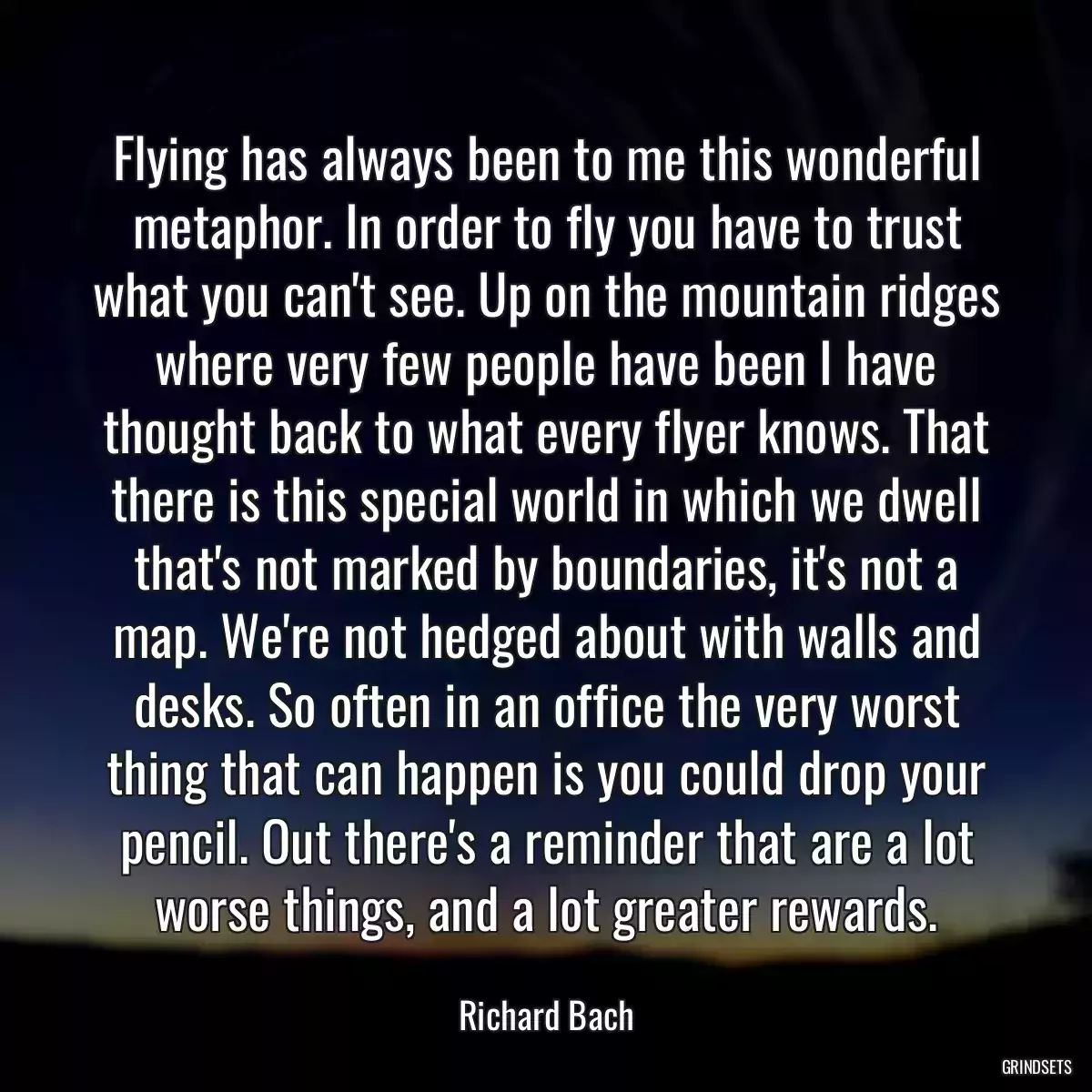 Flying has always been to me this wonderful metaphor. In order to fly you have to trust what you can\'t see. Up on the mountain ridges where very few people have been I have thought back to what every flyer knows. That there is this special world in which we dwell that\'s not marked by boundaries, it\'s not a map. We\'re not hedged about with walls and desks. So often in an office the very worst thing that can happen is you could drop your pencil. Out there\'s a reminder that are a lot worse things, and a lot greater rewards.
