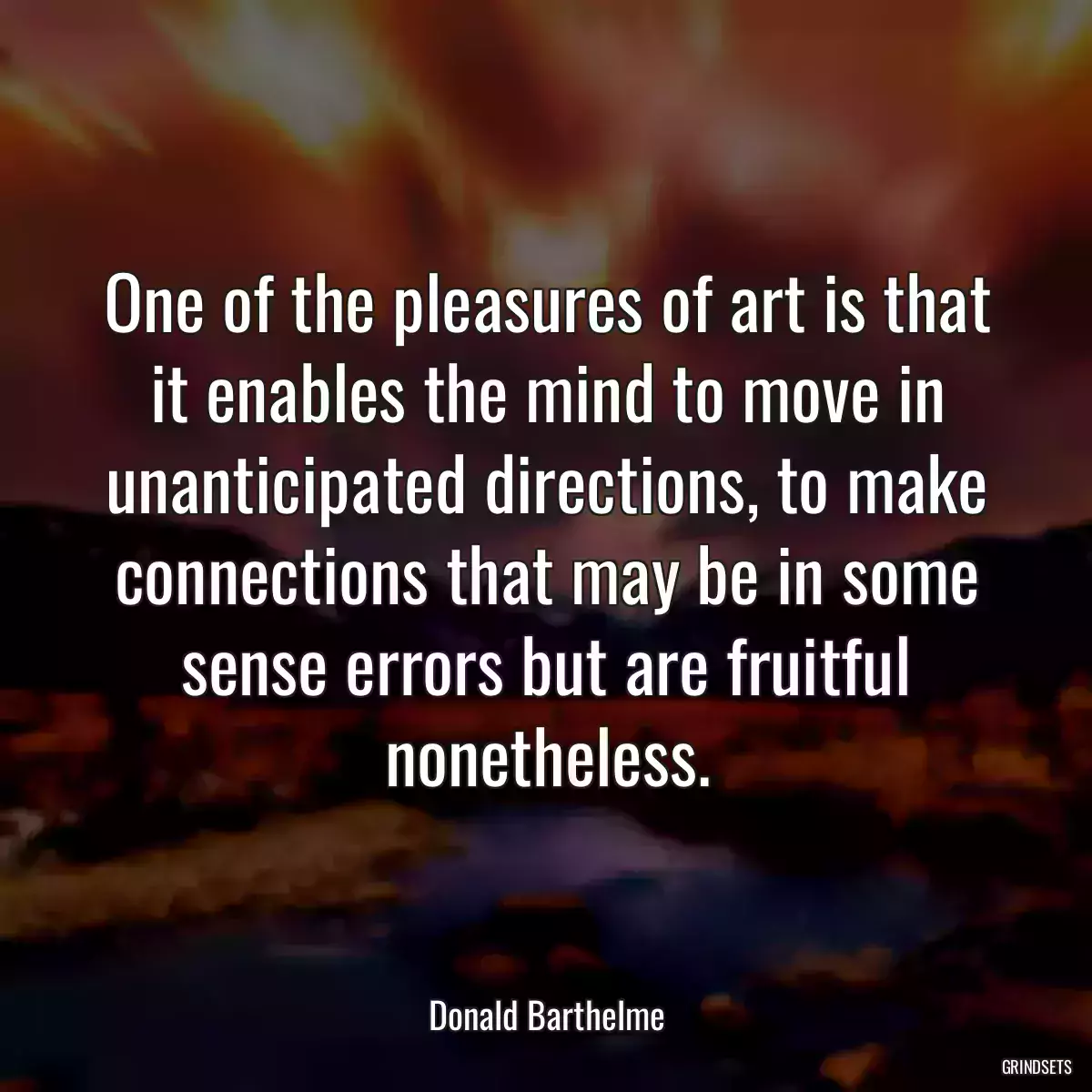 One of the pleasures of art is that it enables the mind to move in unanticipated directions, to make connections that may be in some sense errors but are fruitful nonetheless.