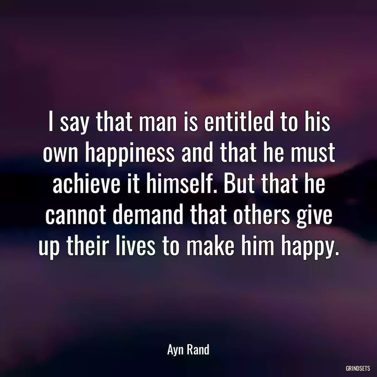 I say that man is entitled to his own happiness and that he must achieve it himself. But that he cannot demand that others give up their lives to make him happy.