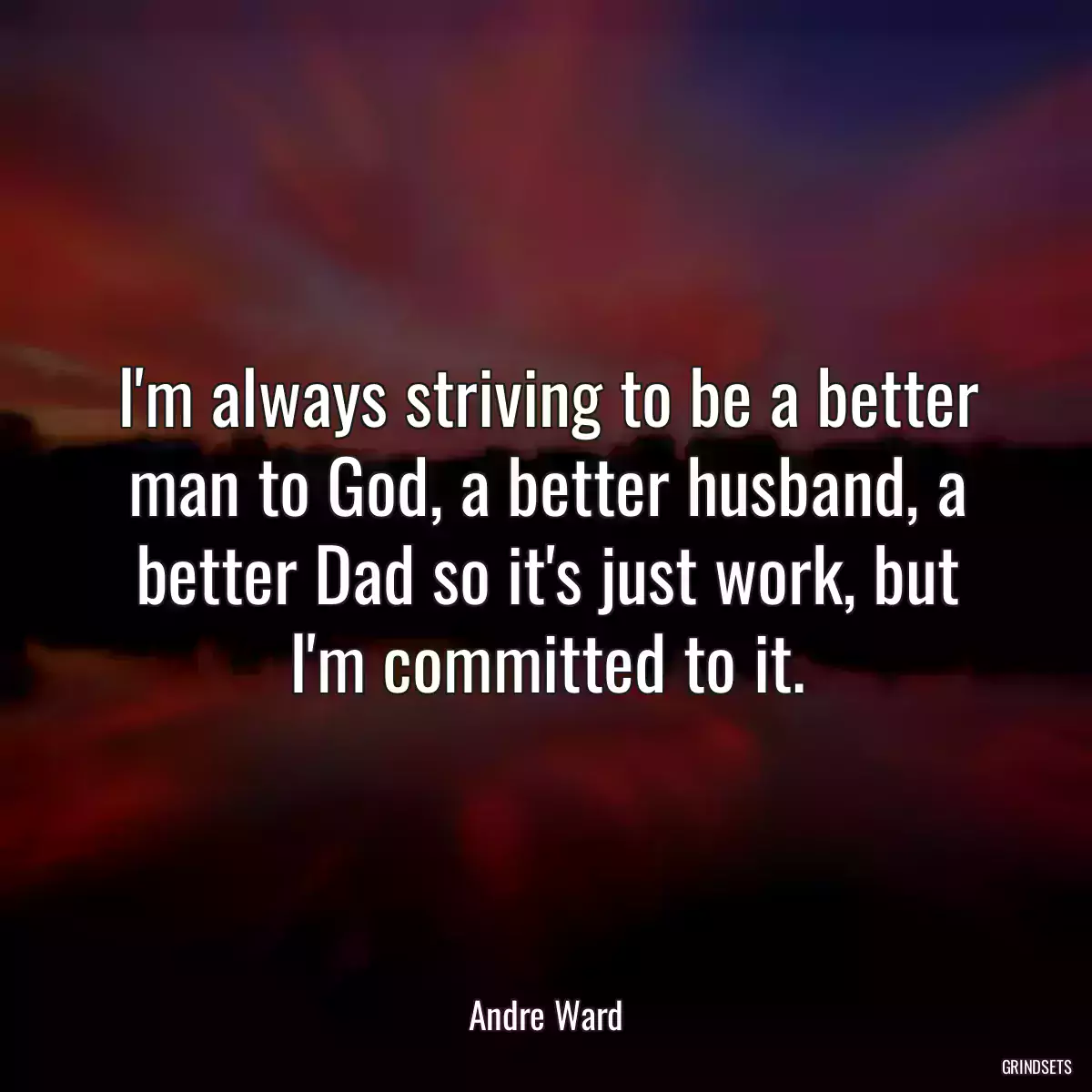 I\'m always striving to be a better man to God, a better husband, a better Dad so it\'s just work, but I\'m committed to it.