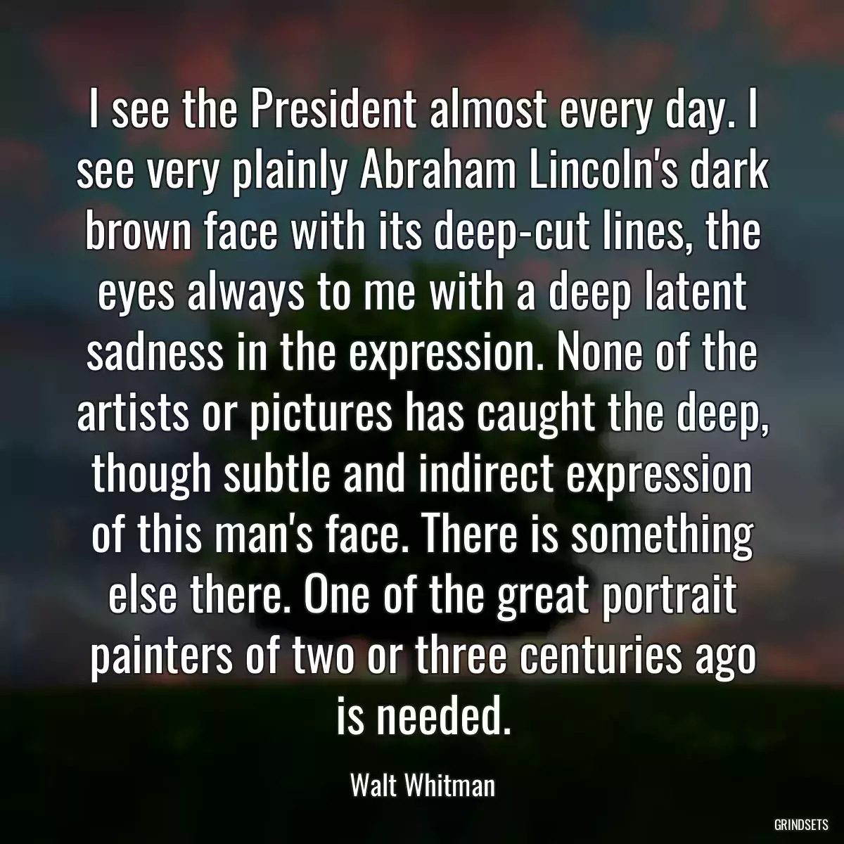 I see the President almost every day. I see very plainly Abraham Lincoln\'s dark brown face with its deep-cut lines, the eyes always to me with a deep latent sadness in the expression. None of the artists or pictures has caught the deep, though subtle and indirect expression of this man\'s face. There is something else there. One of the great portrait painters of two or three centuries ago is needed.