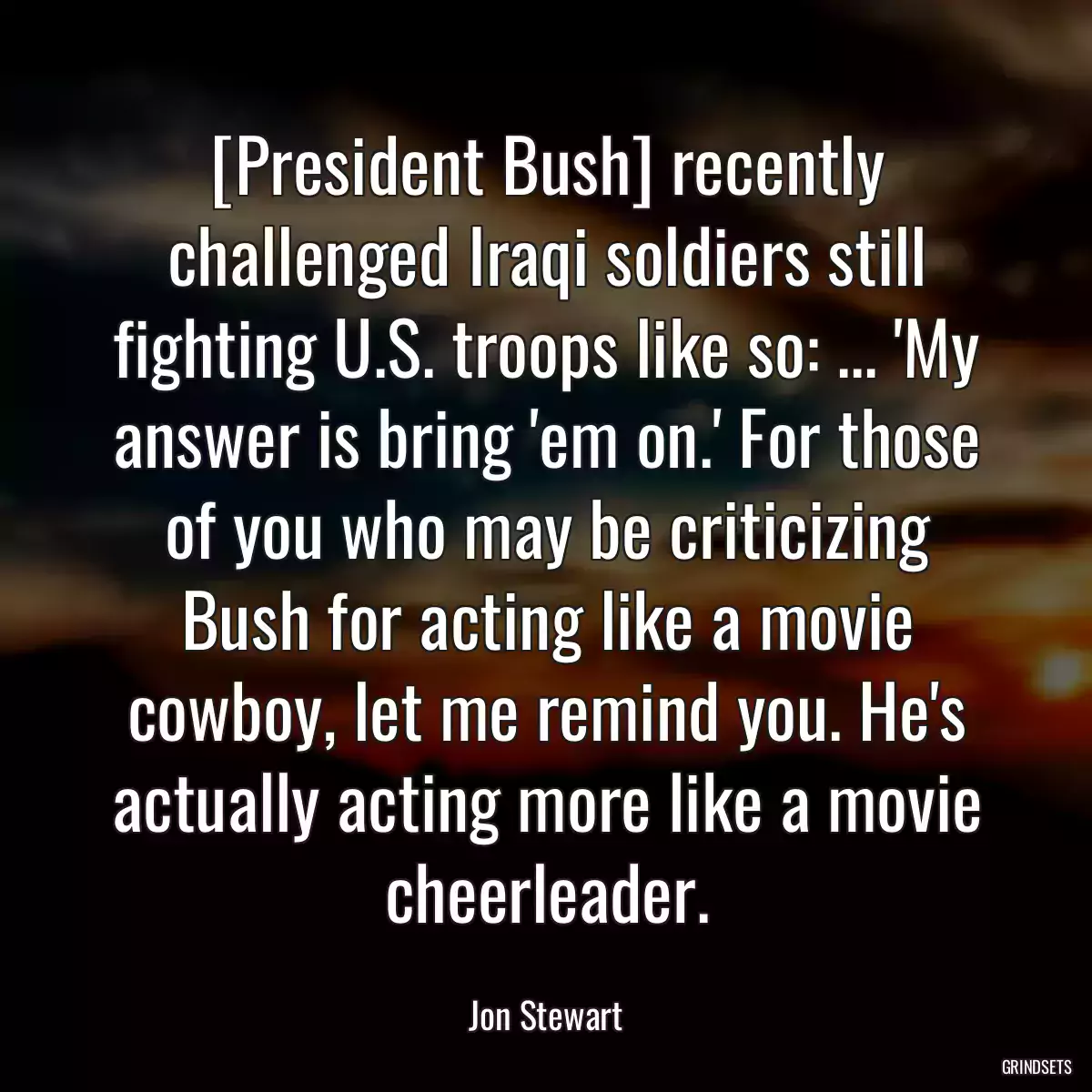 [President Bush] recently challenged Iraqi soldiers still fighting U.S. troops like so: ... \'My answer is bring \'em on.\' For those of you who may be criticizing Bush for acting like a movie cowboy, let me remind you. He\'s actually acting more like a movie cheerleader.