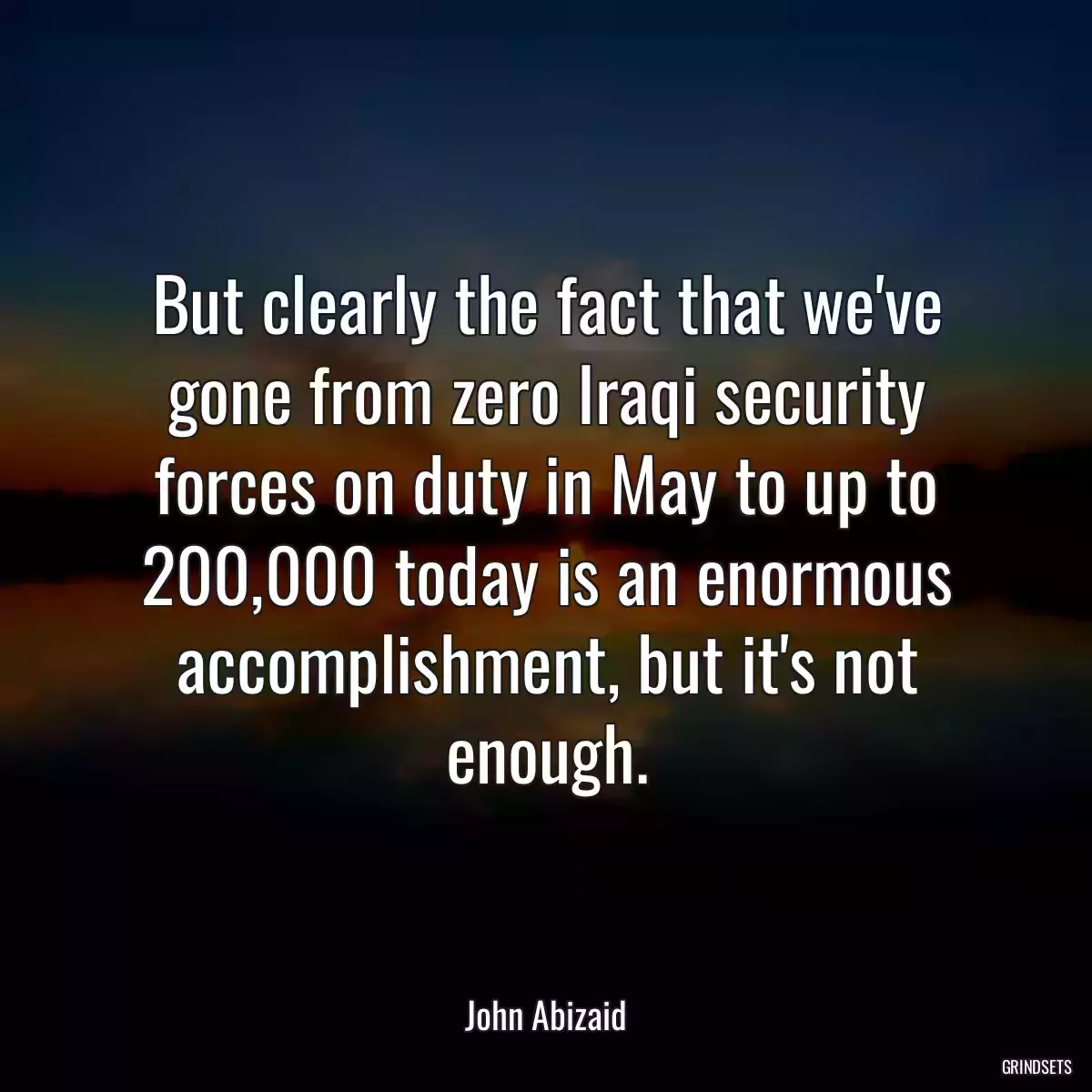 But clearly the fact that we\'ve gone from zero Iraqi security forces on duty in May to up to 200,000 today is an enormous accomplishment, but it\'s not enough.