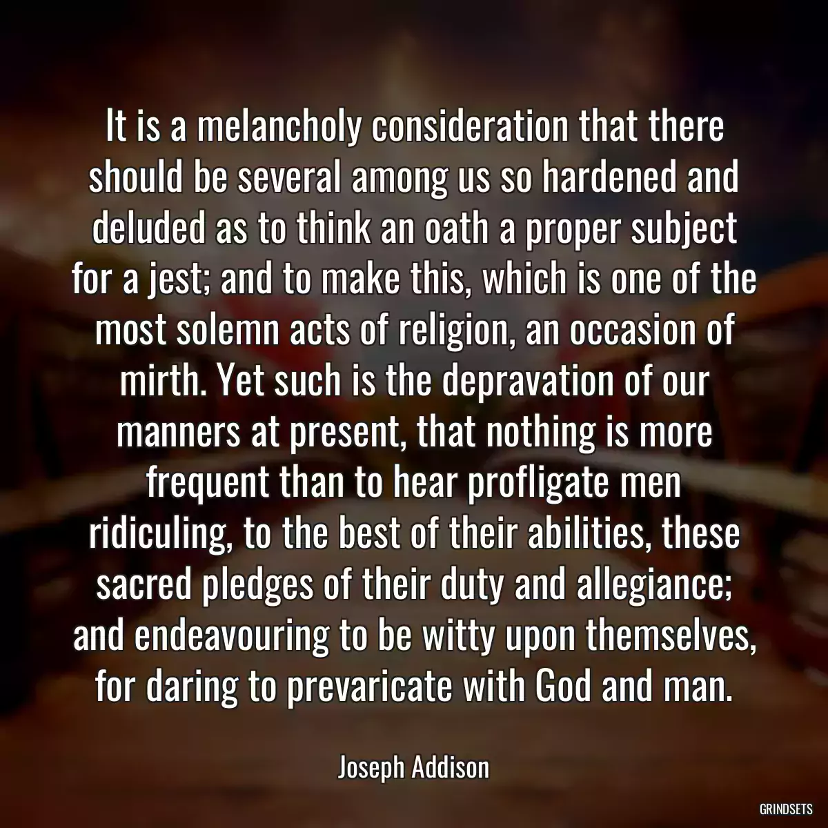 It is a melancholy consideration that there should be several among us so hardened and deluded as to think an oath a proper subject for a jest; and to make this, which is one of the most solemn acts of religion, an occasion of mirth. Yet such is the depravation of our manners at present, that nothing is more frequent than to hear profligate men ridiculing, to the best of their abilities, these sacred pledges of their duty and allegiance; and endeavouring to be witty upon themselves, for daring to prevaricate with God and man.