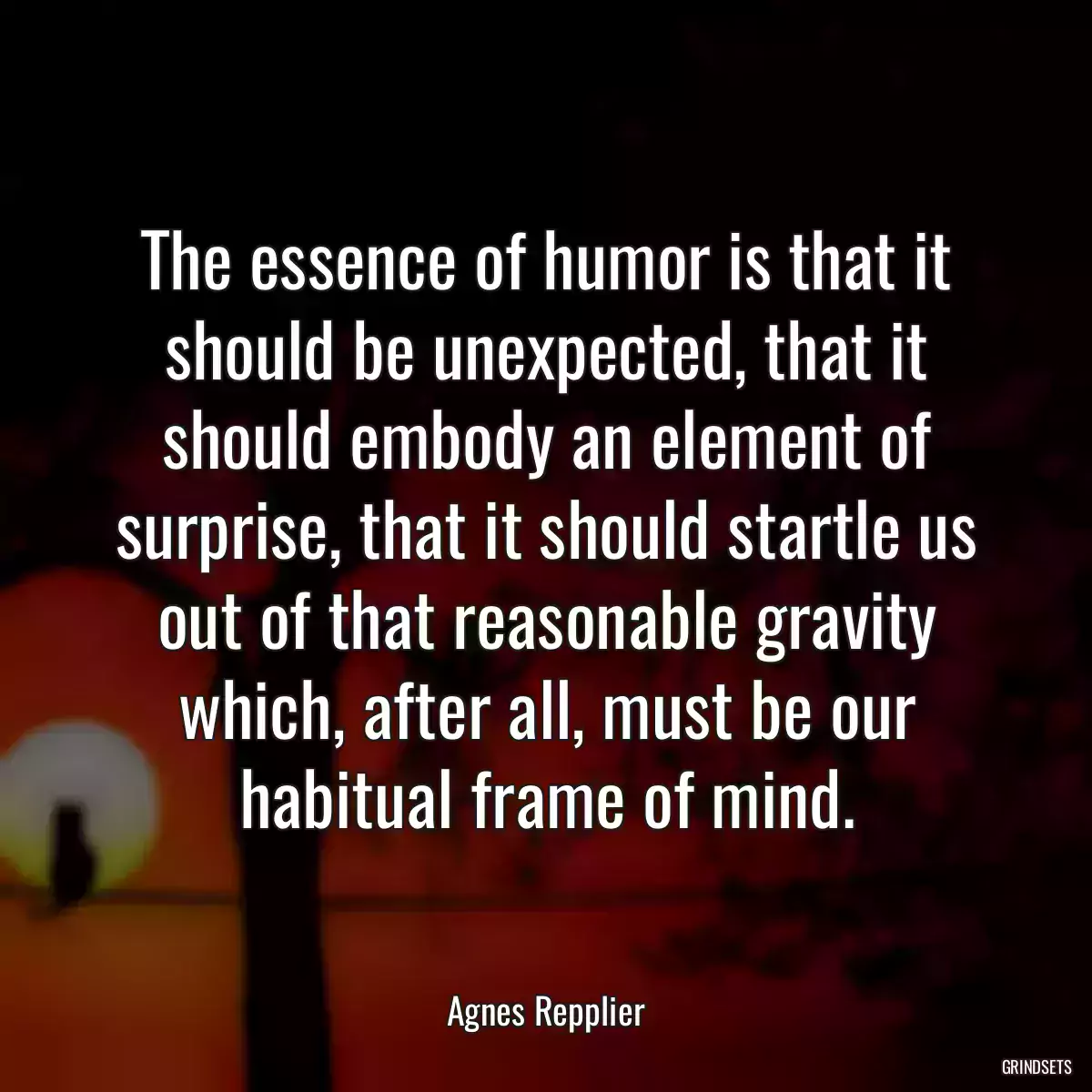 The essence of humor is that it should be unexpected, that it should embody an element of surprise, that it should startle us out of that reasonable gravity which, after all, must be our habitual frame of mind.