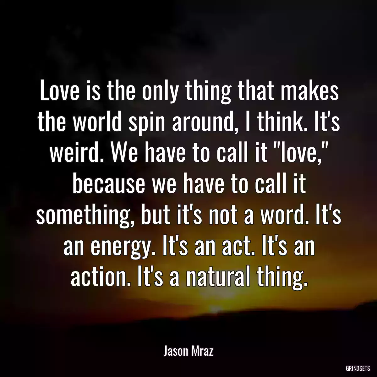 Love is the only thing that makes the world spin around, I think. It\'s weird. We have to call it \