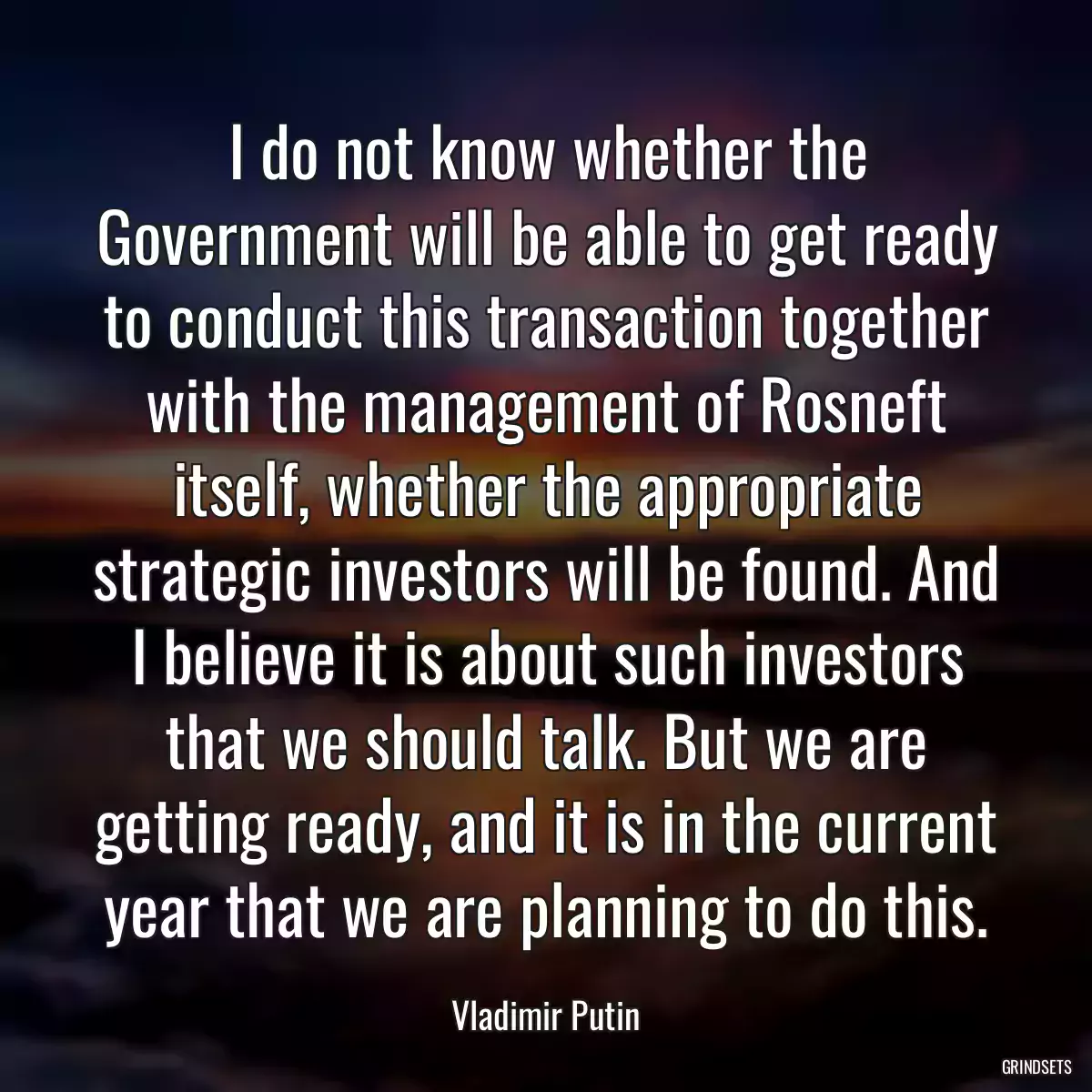 I do not know whether the Government will be able to get ready to conduct this transaction together with the management of Rosneft itself, whether the appropriate strategic investors will be found. And I believe it is about such investors that we should talk. But we are getting ready, and it is in the current year that we are planning to do this.