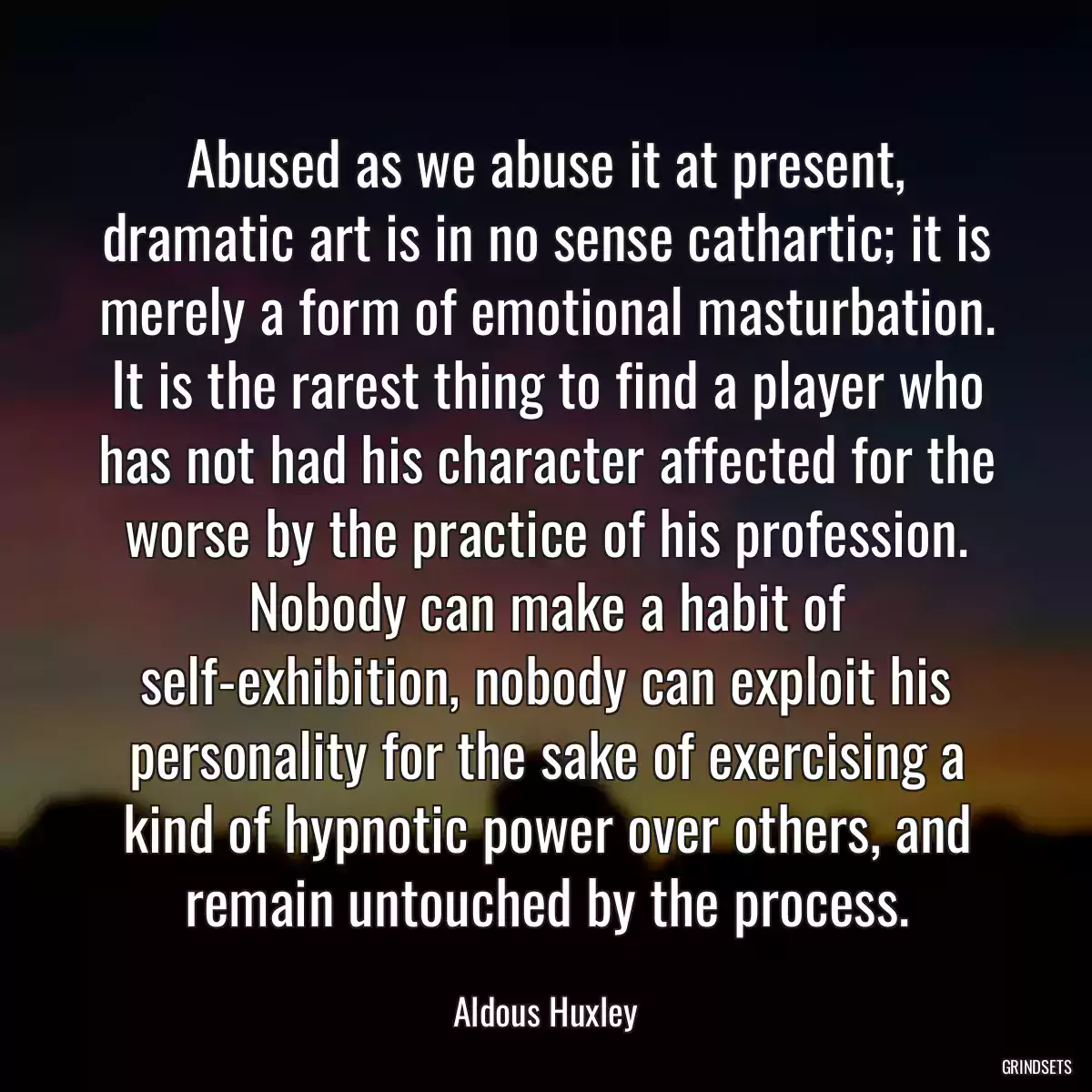 Abused as we abuse it at present, dramatic art is in no sense cathartic; it is merely a form of emotional masturbation. It is the rarest thing to find a player who has not had his character affected for the worse by the practice of his profession. Nobody can make a habit of self-exhibition, nobody can exploit his personality for the sake of exercising a kind of hypnotic power over others, and remain untouched by the process.