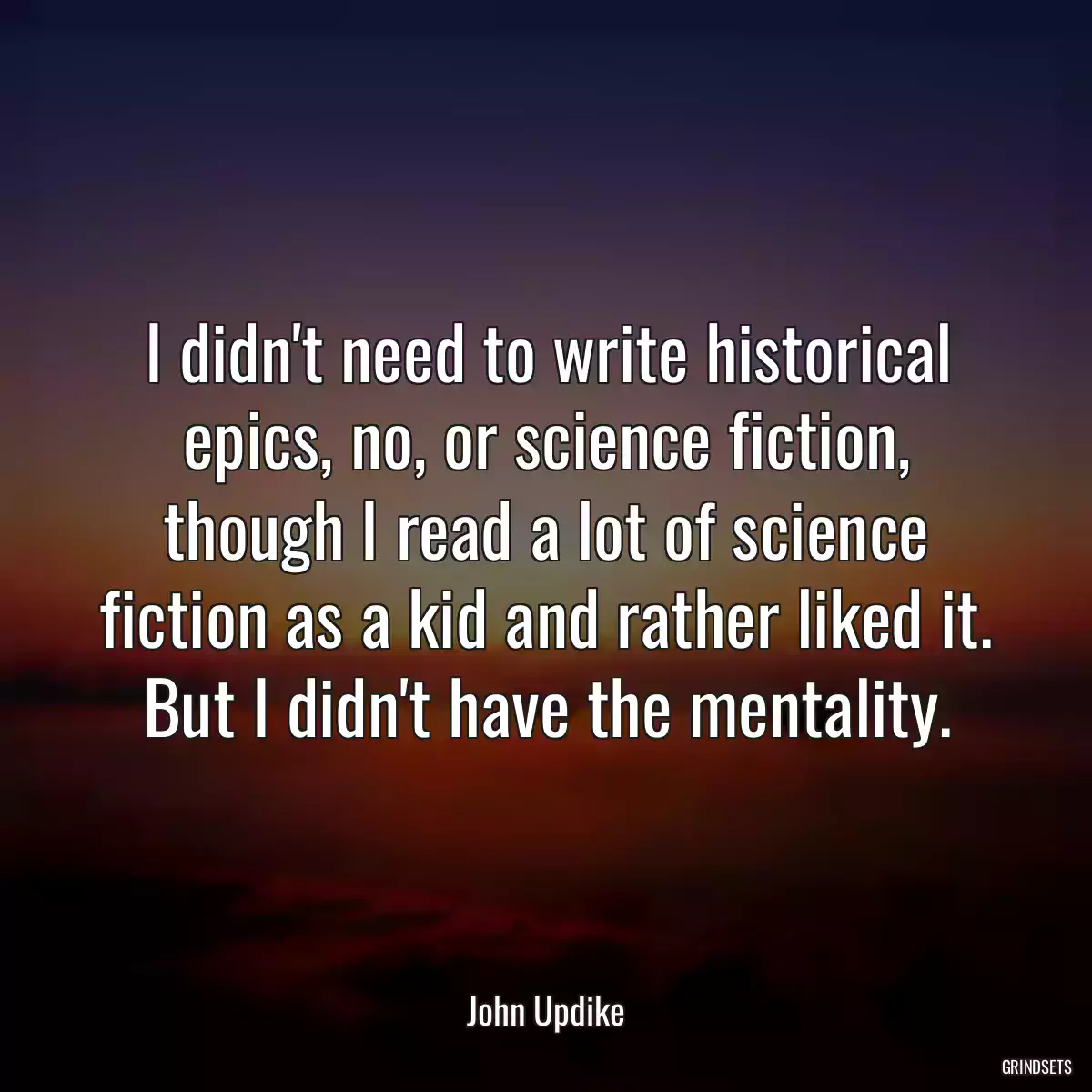 I didn\'t need to write historical epics, no, or science fiction, though I read a lot of science fiction as a kid and rather liked it. But I didn\'t have the mentality.