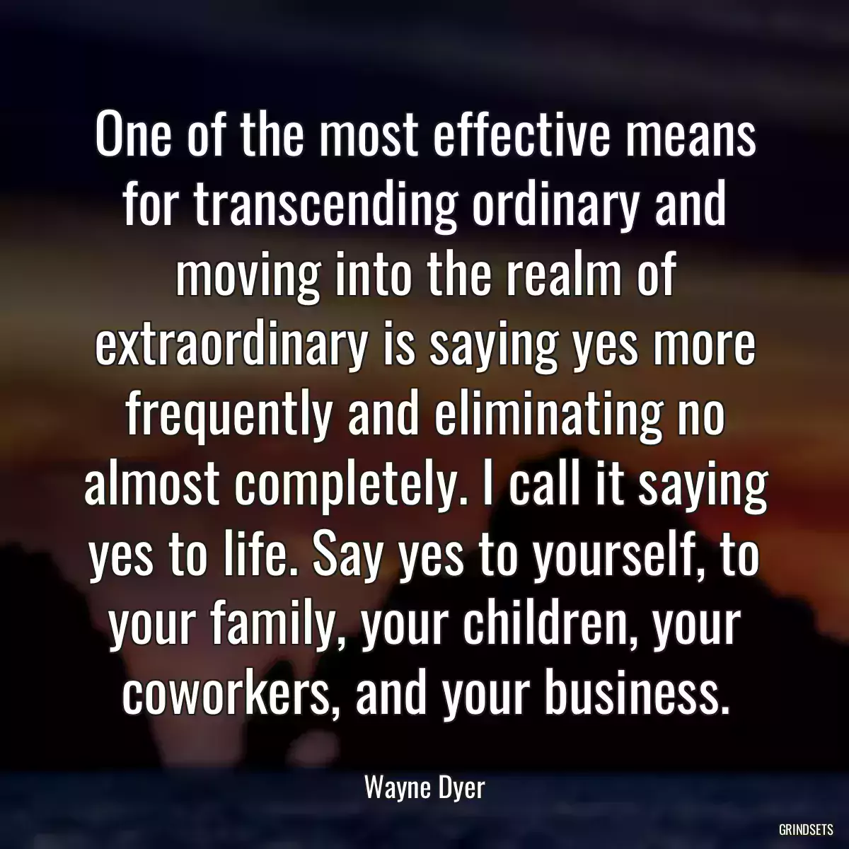 One of the most effective means for transcending ordinary and moving into the realm of extraordinary is saying yes more frequently and eliminating no almost completely. I call it saying yes to life. Say yes to yourself, to your family, your children, your coworkers, and your business.