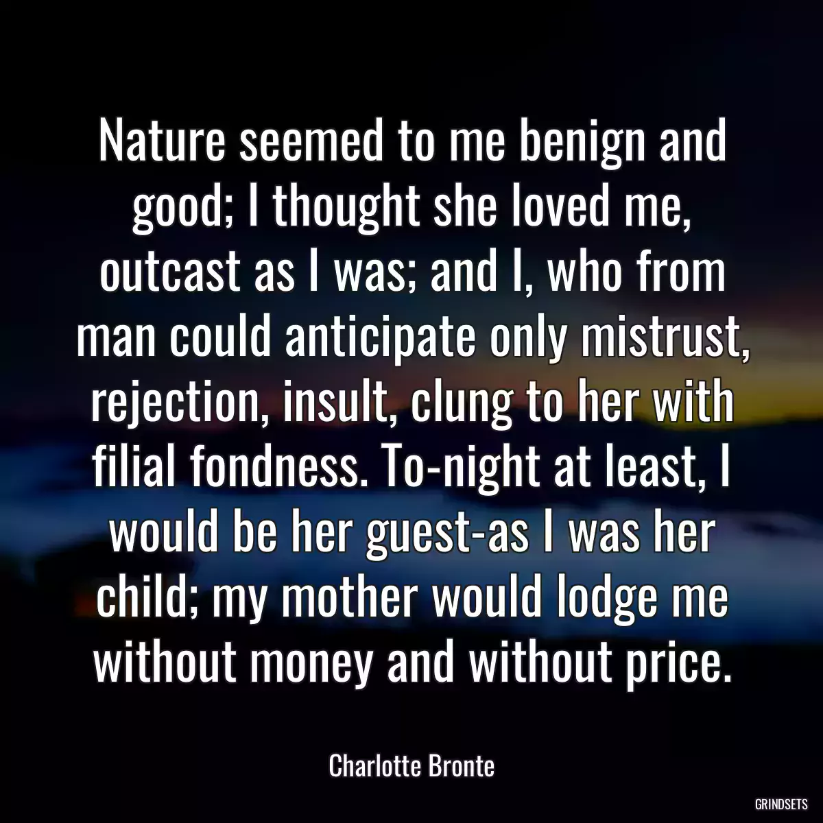 Nature seemed to me benign and good; I thought she loved me, outcast as I was; and I, who from man could anticipate only mistrust, rejection, insult, clung to her with filial fondness. To-night at least, I would be her guest-as I was her child; my mother would lodge me without money and without price.