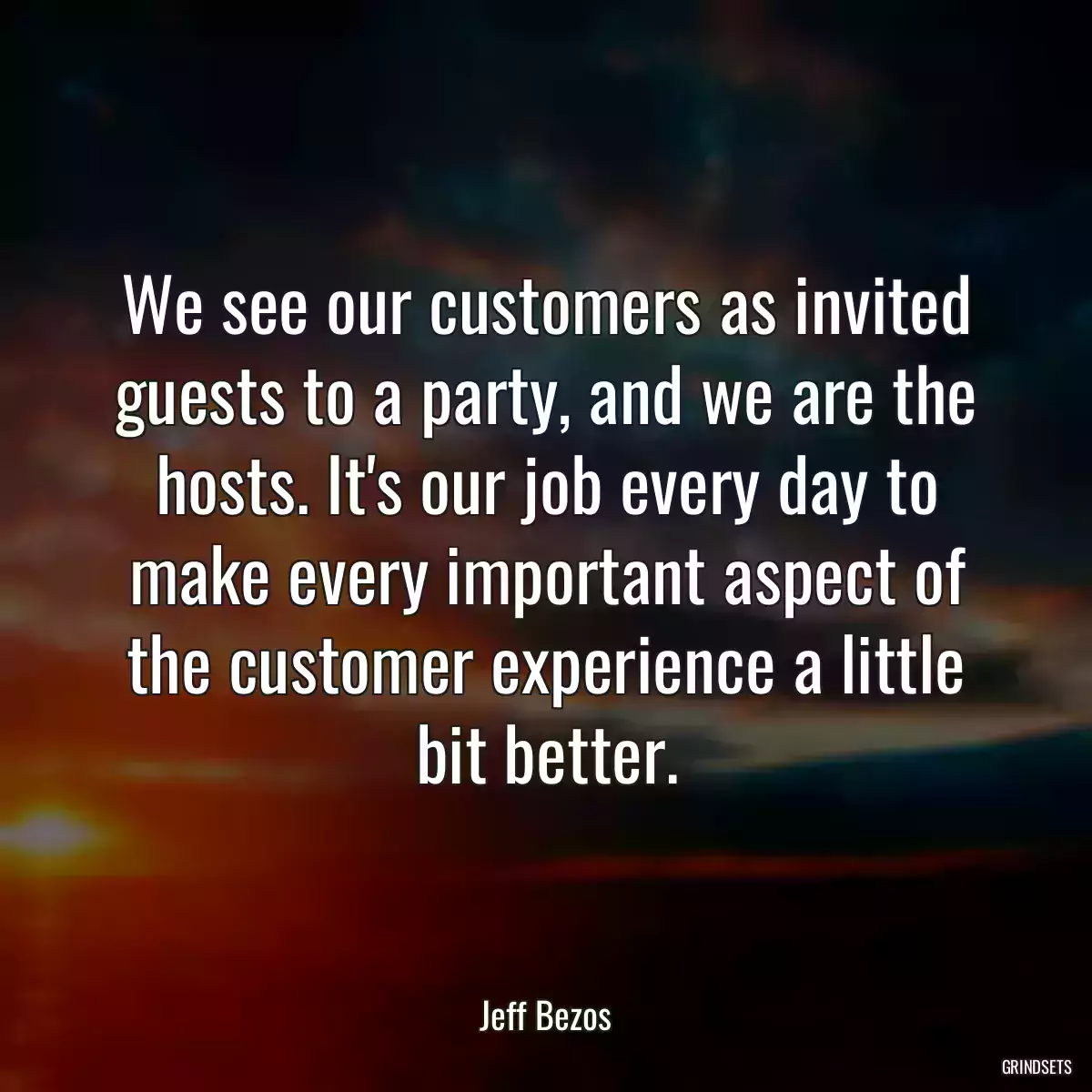 We see our customers as invited guests to a party, and we are the hosts. It\'s our job every day to make every important aspect of the customer experience a little bit better.