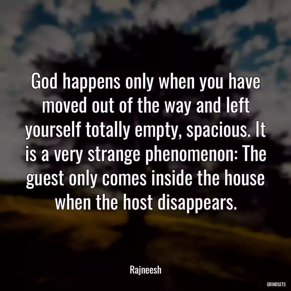 God happens only when you have moved out of the way and left yourself totally empty, spacious. It is a very strange phenomenon: The guest only comes inside the house when the host disappears.