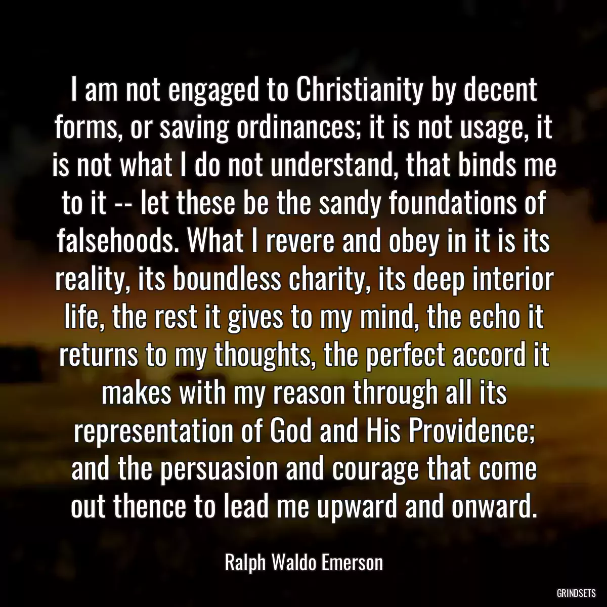 I am not engaged to Christianity by decent forms, or saving ordinances; it is not usage, it is not what I do not understand, that binds me to it -- let these be the sandy foundations of falsehoods. What I revere and obey in it is its reality, its boundless charity, its deep interior life, the rest it gives to my mind, the echo it returns to my thoughts, the perfect accord it makes with my reason through all its representation of God and His Providence; and the persuasion and courage that come out thence to lead me upward and onward.