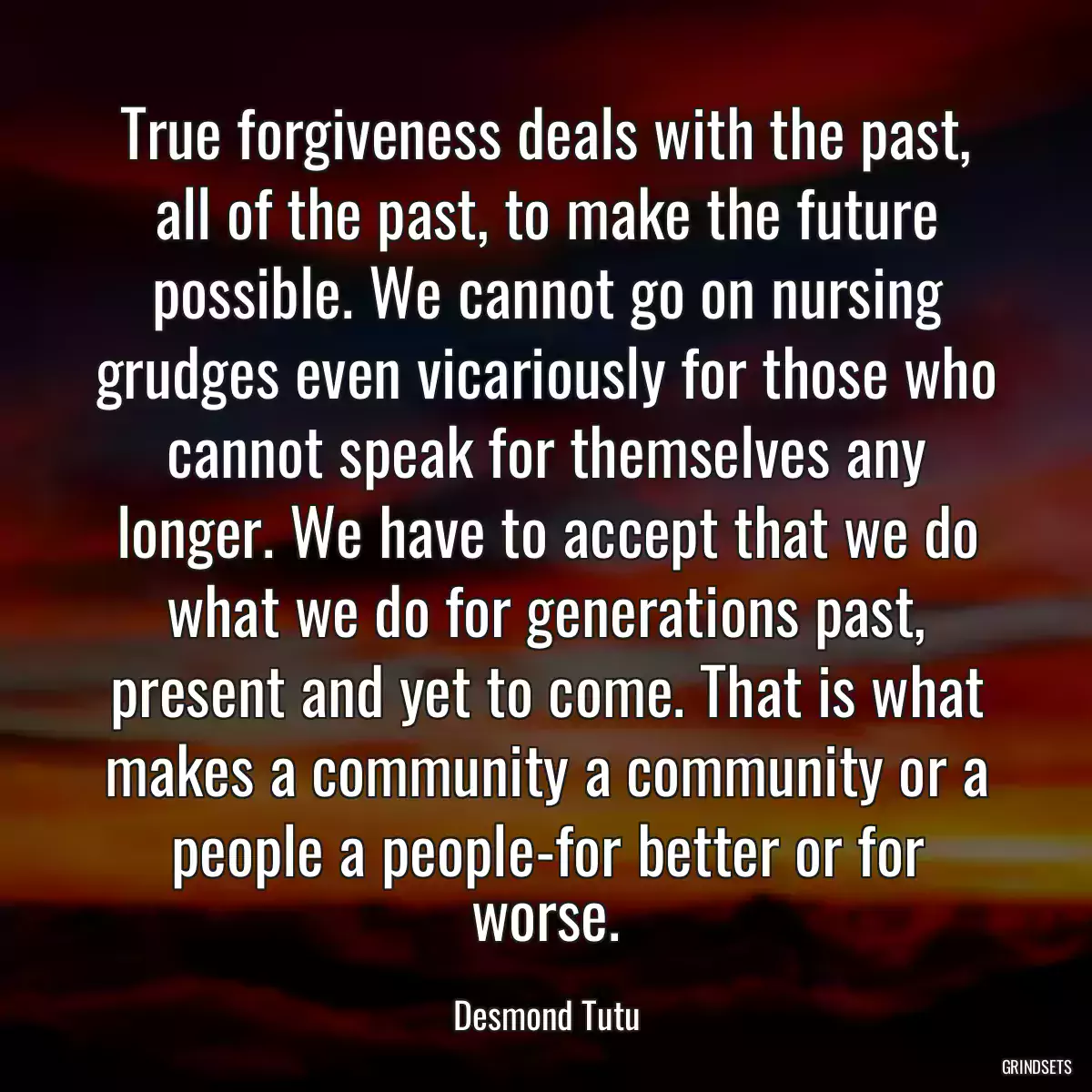 True forgiveness deals with the past, all of the past, to make the future possible. We cannot go on nursing grudges even vicariously for those who cannot speak for themselves any longer. We have to accept that we do what we do for generations past, present and yet to come. That is what makes a community a community or a people a people-for better or for worse.