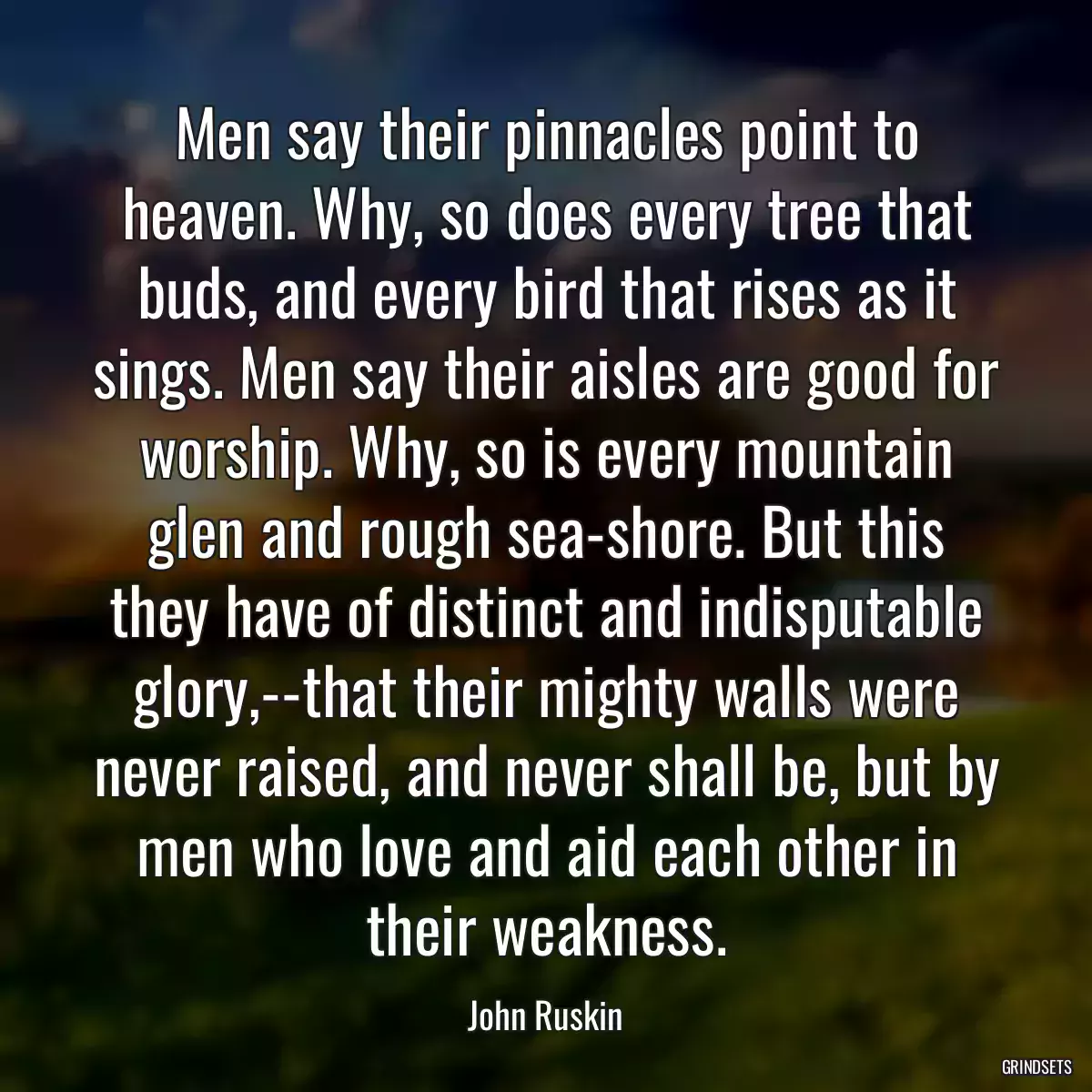 Men say their pinnacles point to heaven. Why, so does every tree that buds, and every bird that rises as it sings. Men say their aisles are good for worship. Why, so is every mountain glen and rough sea-shore. But this they have of distinct and indisputable glory,--that their mighty walls were never raised, and never shall be, but by men who love and aid each other in their weakness.