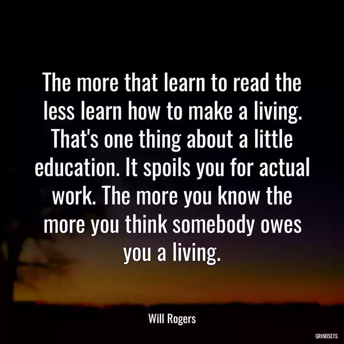 The more that learn to read the less learn how to make a living. That\'s one thing about a little education. It spoils you for actual work. The more you know the more you think somebody owes you a living.