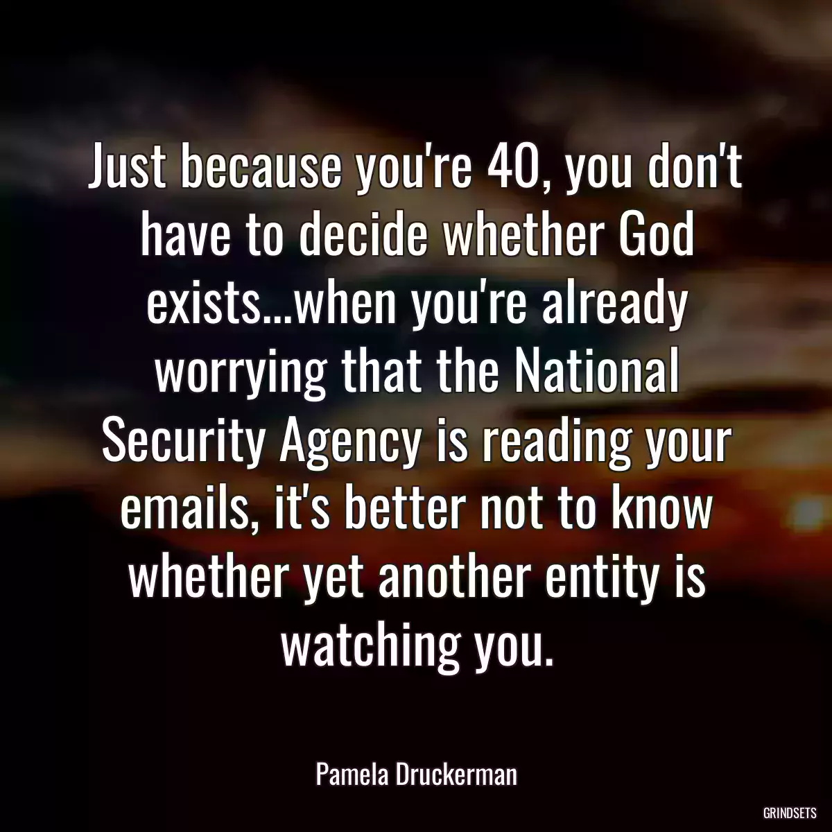 Just because you\'re 40, you don\'t have to decide whether God exists...when you\'re already worrying that the National Security Agency is reading your emails, it\'s better not to know whether yet another entity is watching you.