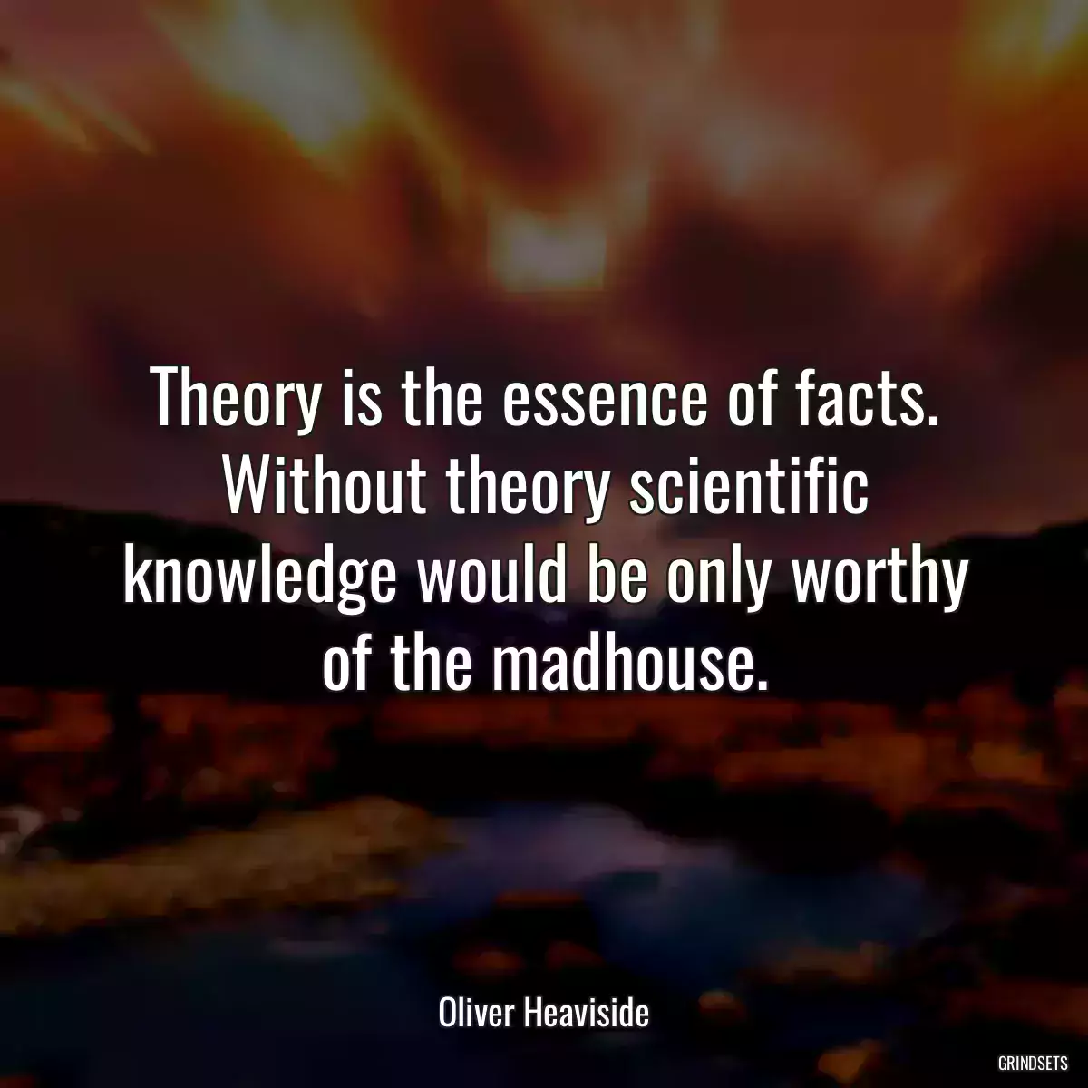 Theory is the essence of facts. Without theory scientific knowledge would be only worthy of the madhouse.