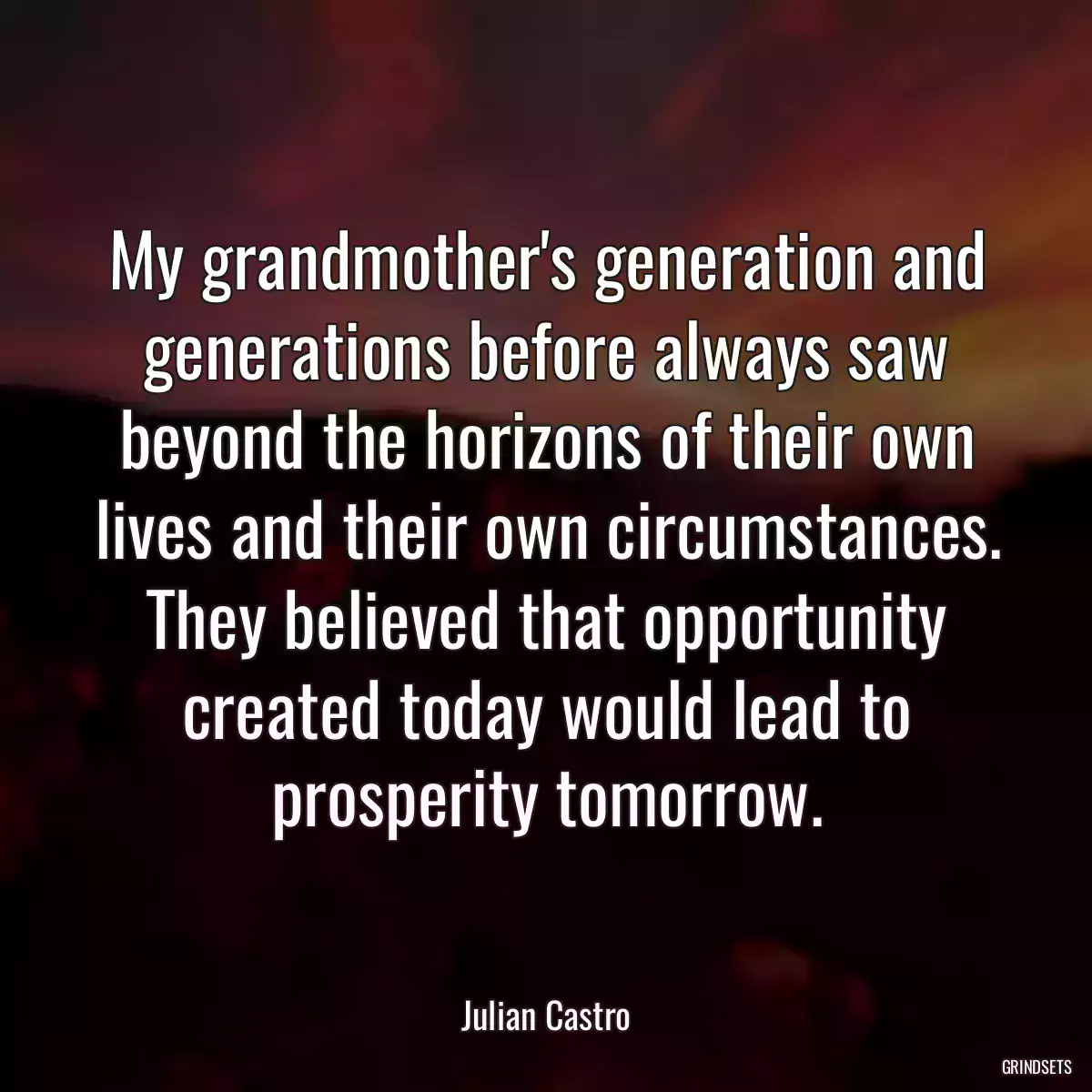 My grandmother\'s generation and generations before always saw beyond the horizons of their own lives and their own circumstances. They believed that opportunity created today would lead to prosperity tomorrow.