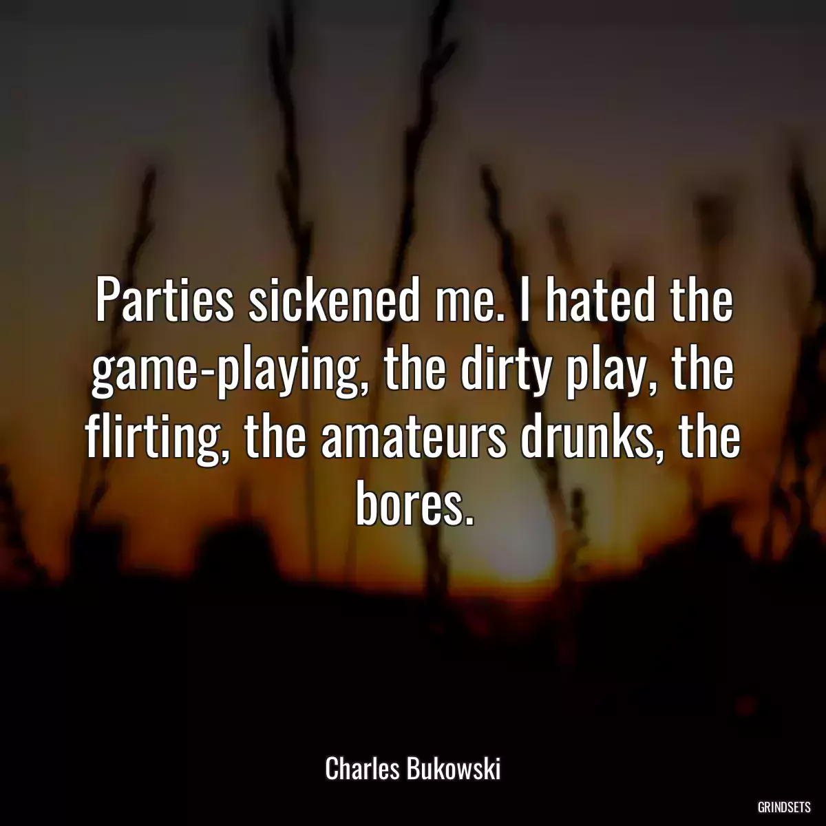 Parties sickened me. I hated the game-playing, the dirty play, the flirting, the amateurs drunks, the bores.