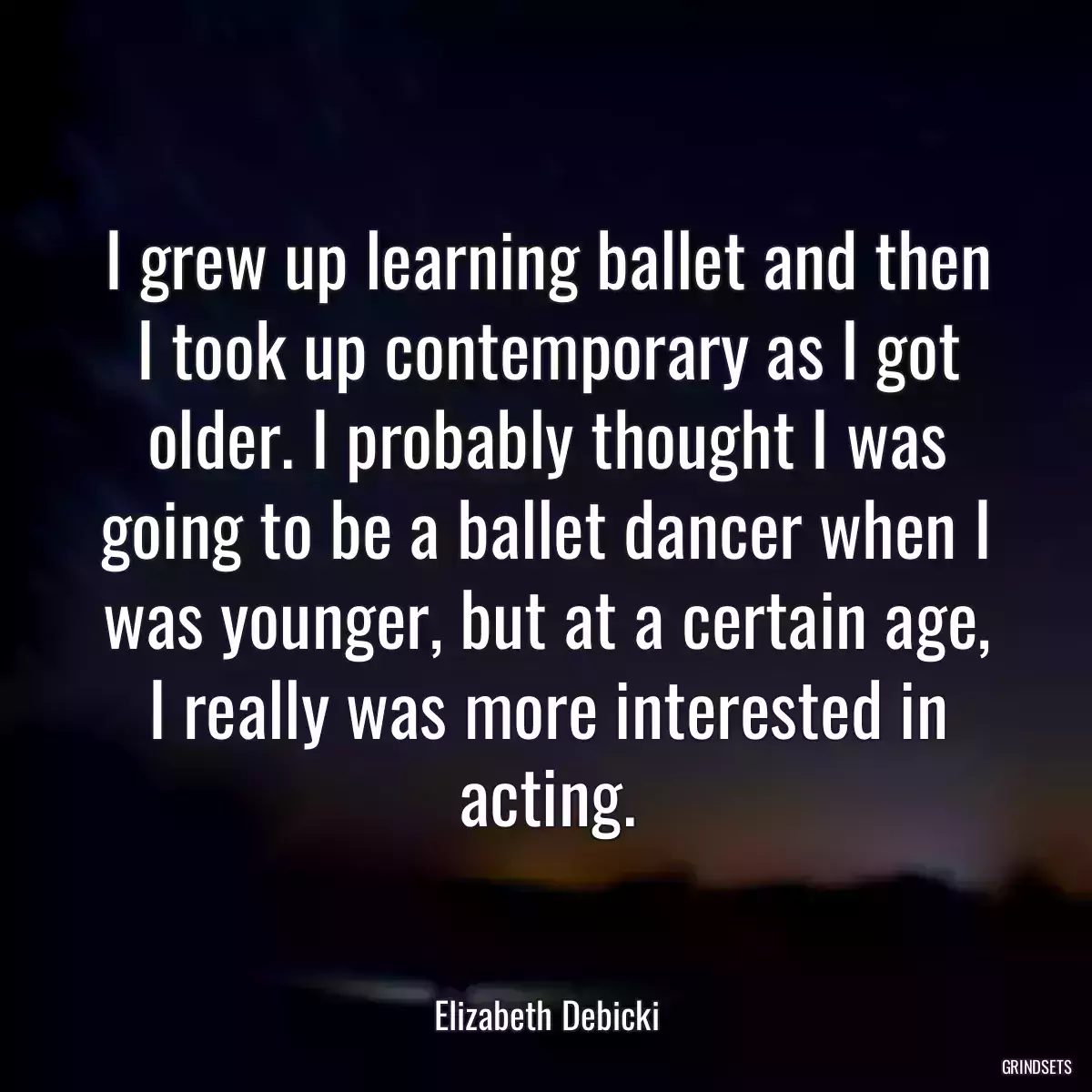 I grew up learning ballet and then I took up contemporary as I got older. I probably thought I was going to be a ballet dancer when I was younger, but at a certain age, I really was more interested in acting.