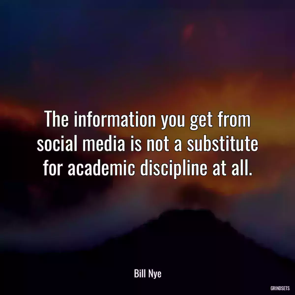 The information you get from social media is not a substitute for academic discipline at all.