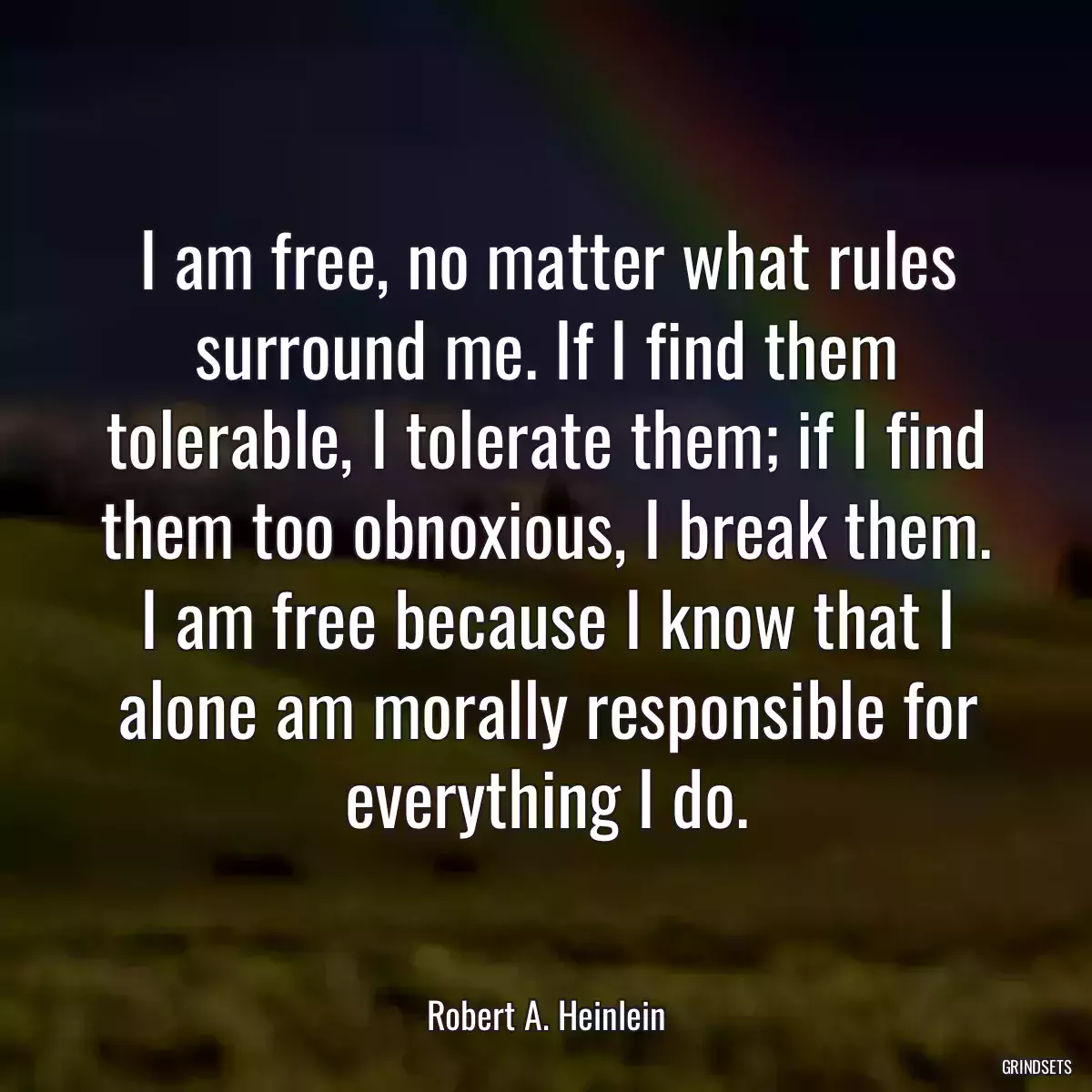 I am free, no matter what rules surround me. If I find them tolerable, I tolerate them; if I find them too obnoxious, I break them. I am free because I know that I alone am morally responsible for everything I do.