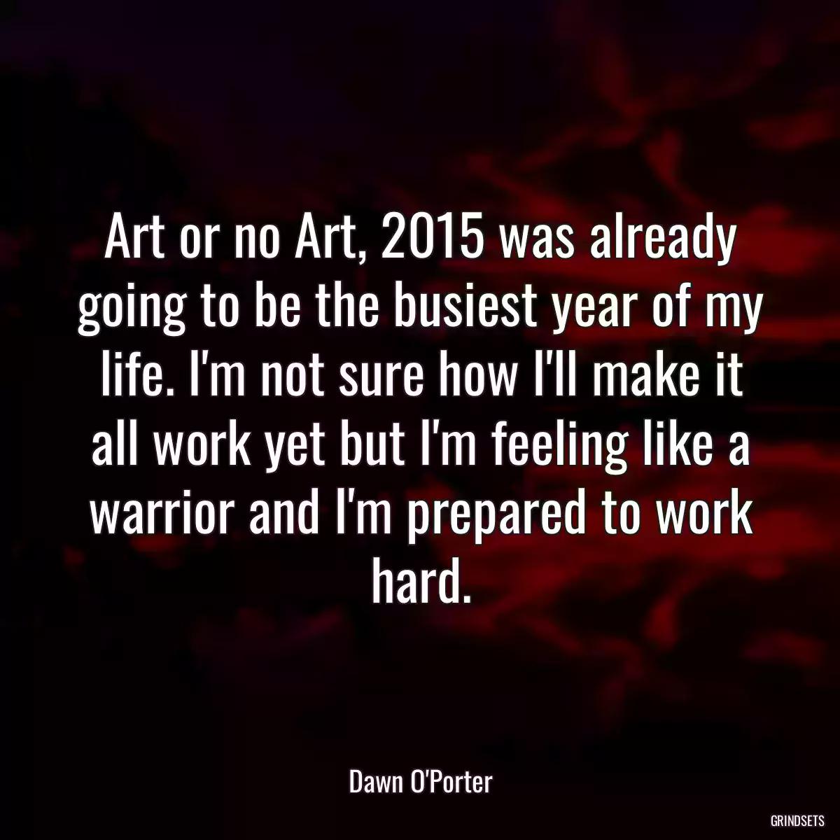 Art or no Art, 2015 was already going to be the busiest year of my life. I\'m not sure how I\'ll make it all work yet but I\'m feeling like a warrior and I\'m prepared to work hard.