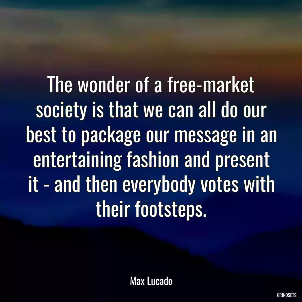 The wonder of a free-market society is that we can all do our best to package our message in an entertaining fashion and present it - and then everybody votes with their footsteps.