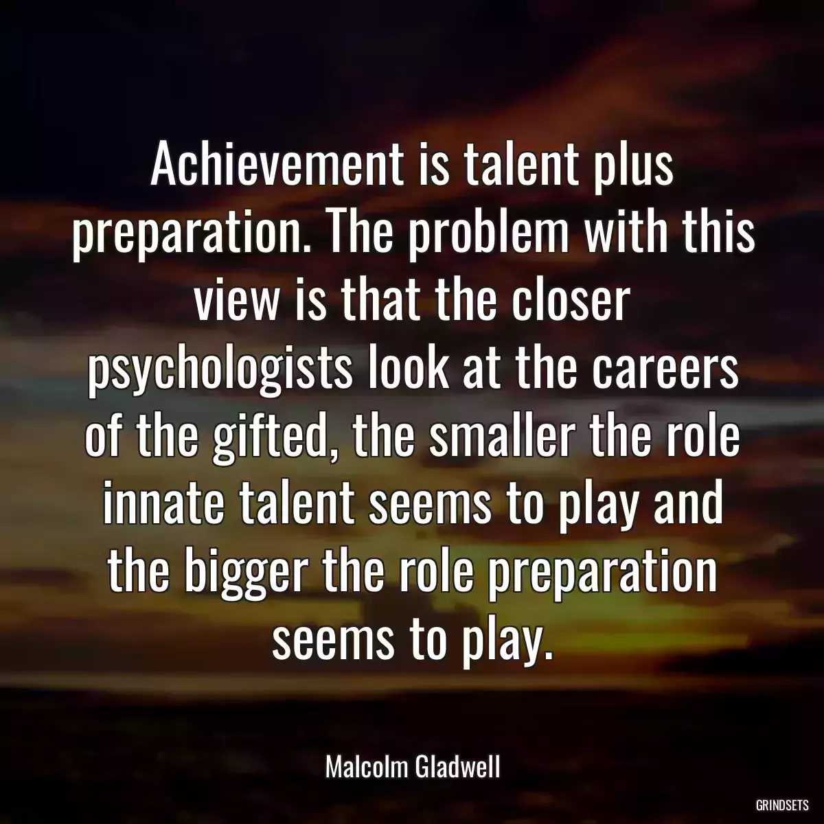 Achievement is talent plus preparation. The problem with this view is that the closer psychologists look at the careers of the gifted, the smaller the role innate talent seems to play and the bigger the role preparation seems to play.