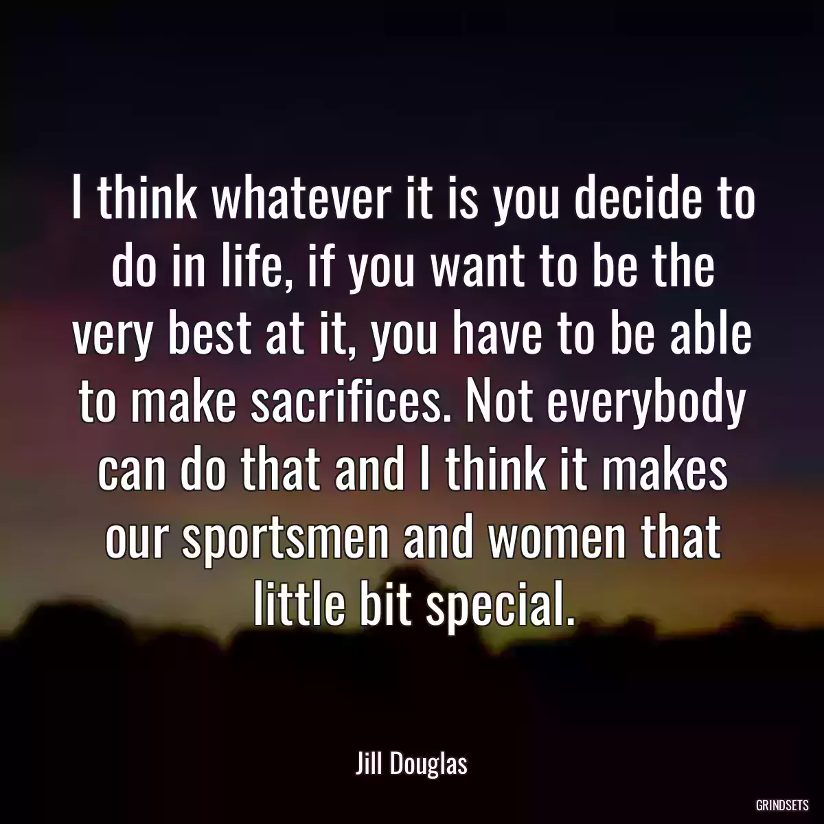 I think whatever it is you decide to do in life, if you want to be the very best at it, you have to be able to make sacrifices. Not everybody can do that and I think it makes our sportsmen and women that little bit special.