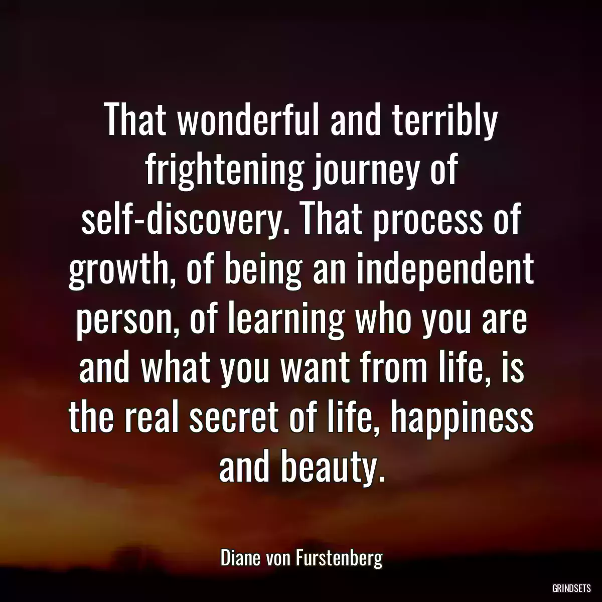 That wonderful and terribly frightening journey of self-discovery. That process of growth, of being an independent person, of learning who you are and what you want from life, is the real secret of life, happiness and beauty.