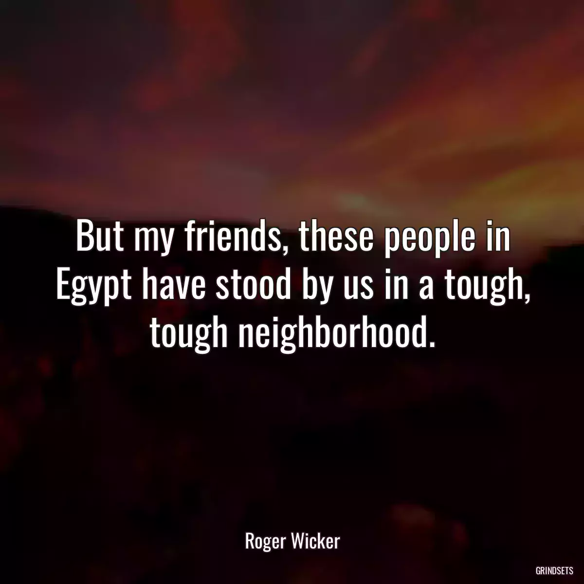 But my friends, these people in Egypt have stood by us in a tough, tough neighborhood.