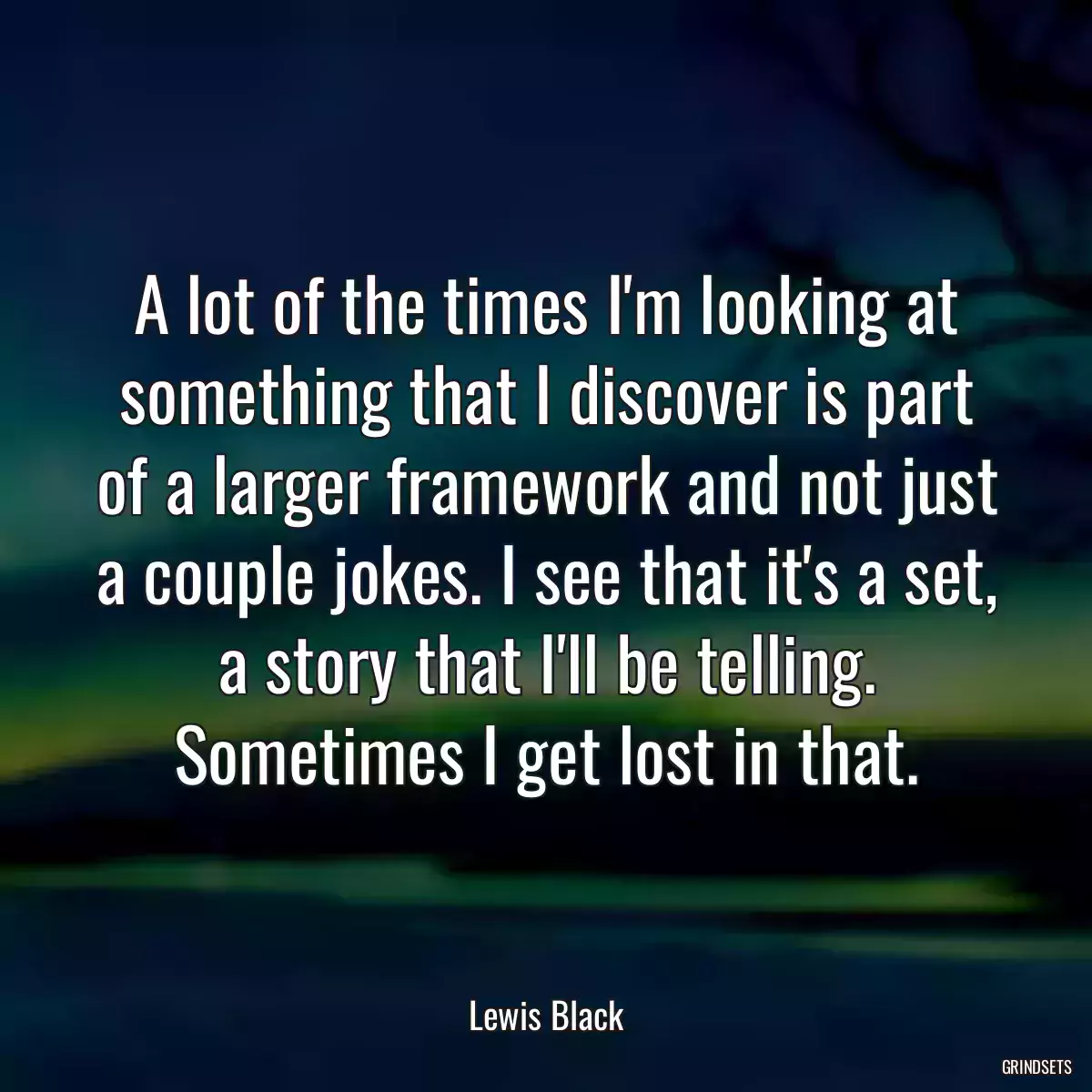 A lot of the times I\'m looking at something that I discover is part of a larger framework and not just a couple jokes. I see that it\'s a set, a story that I\'ll be telling. Sometimes I get lost in that.