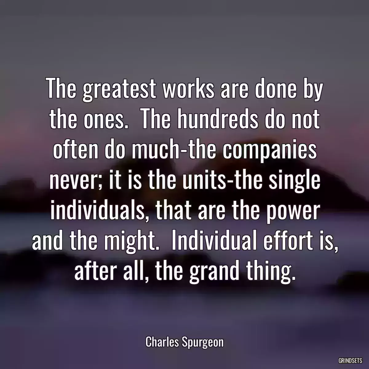 The greatest works are done by the ones.  The hundreds do not often do much-the companies never; it is the units-the single individuals, that are the power and the might.  Individual effort is, after all, the grand thing.