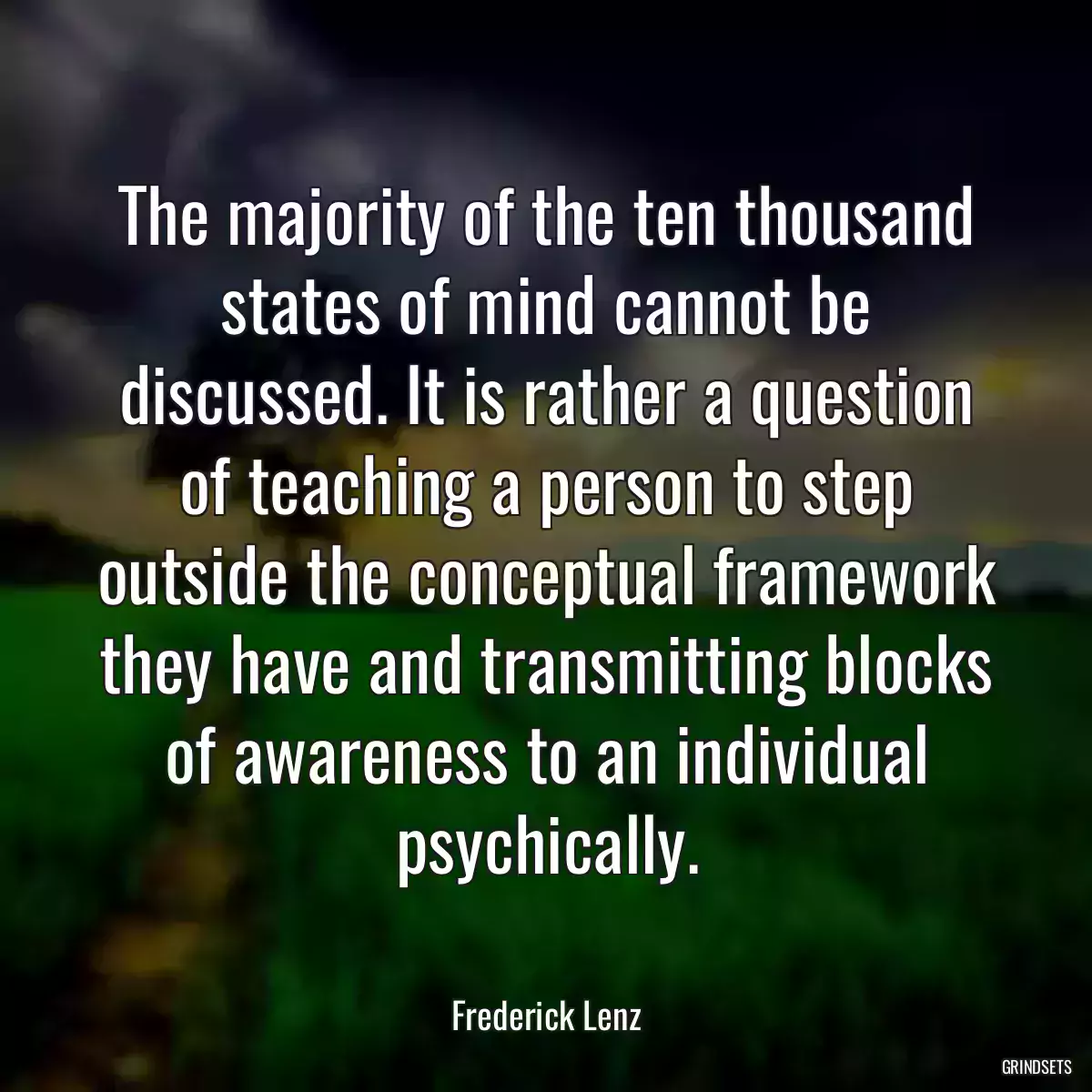 The majority of the ten thousand states of mind cannot be discussed. It is rather a question of teaching a person to step outside the conceptual framework they have and transmitting blocks of awareness to an individual psychically.