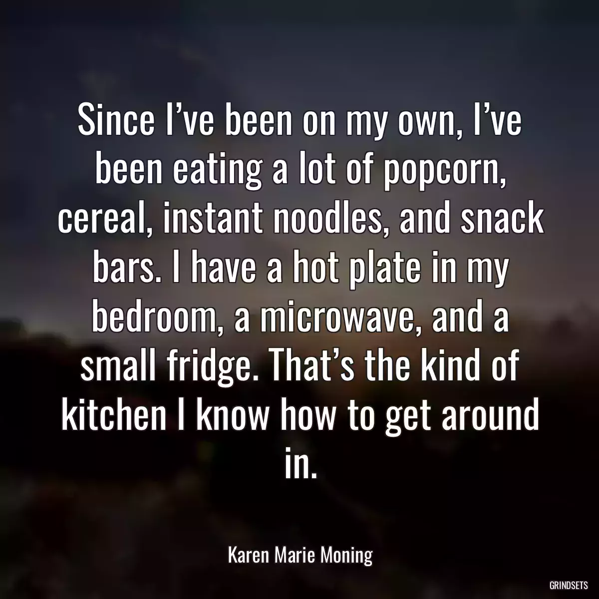 Since I’ve been on my own, I’ve been eating a lot of popcorn, cereal, instant noodles, and snack bars. I have a hot plate in my bedroom, a microwave, and a small fridge. That’s the kind of kitchen I know how to get around in.