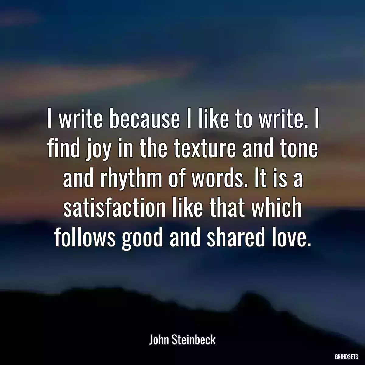 I write because I like to write. I find joy in the texture and tone and rhythm of words. It is a satisfaction like that which follows good and shared love.