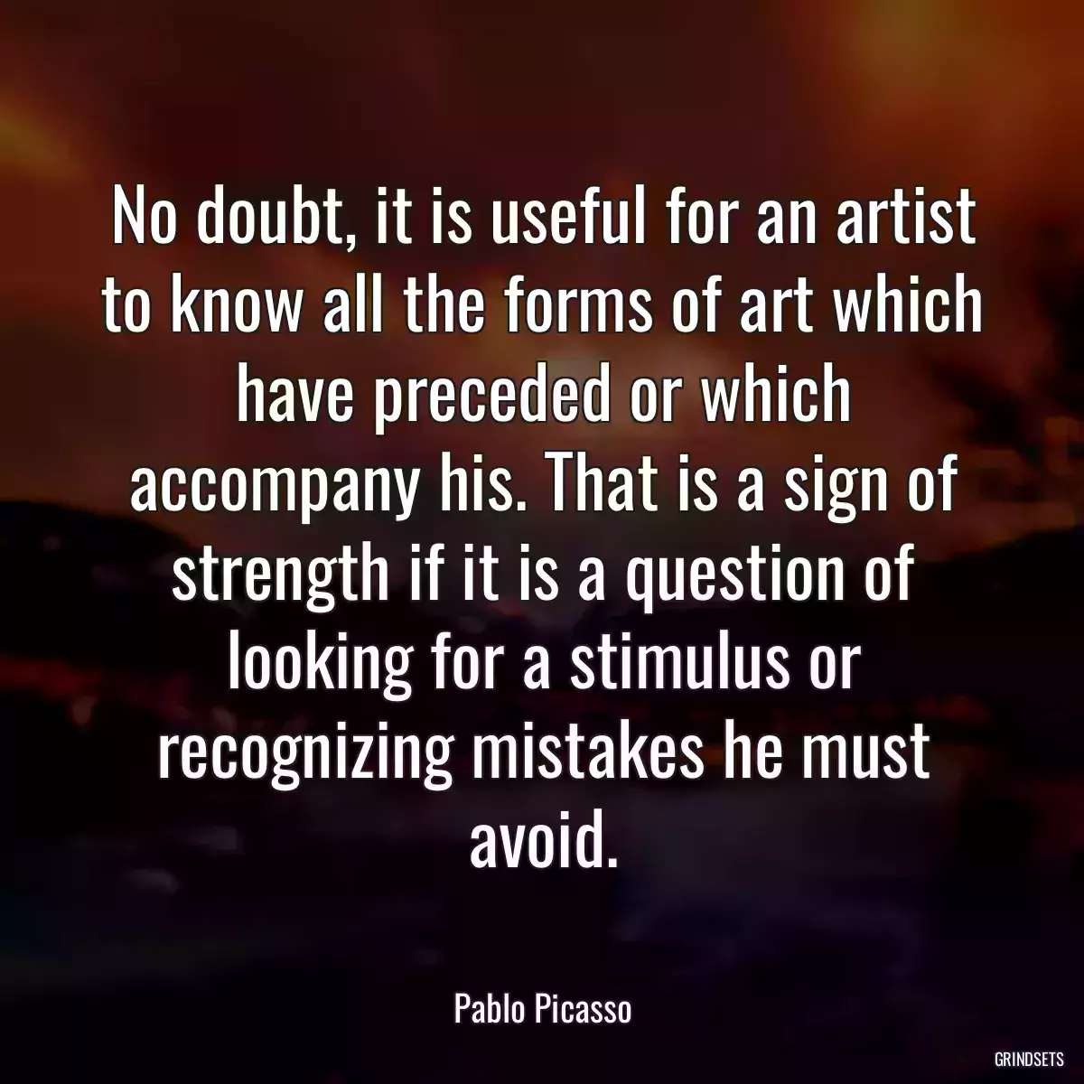 No doubt, it is useful for an artist to know all the forms of art which have preceded or which accompany his. That is a sign of strength if it is a question of looking for a stimulus or recognizing mistakes he must avoid.