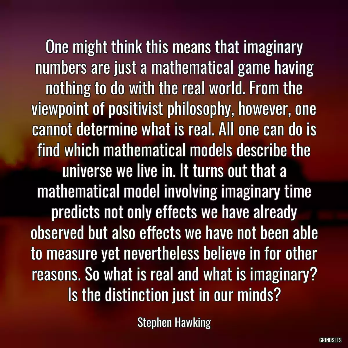 One might think this means that imaginary numbers are just a mathematical game having nothing to do with the real world. From the viewpoint of positivist philosophy, however, one cannot determine what is real. All one can do is find which mathematical models describe the universe we live in. It turns out that a mathematical model involving imaginary time predicts not only effects we have already observed but also effects we have not been able to measure yet nevertheless believe in for other reasons. So what is real and what is imaginary? Is the distinction just in our minds?