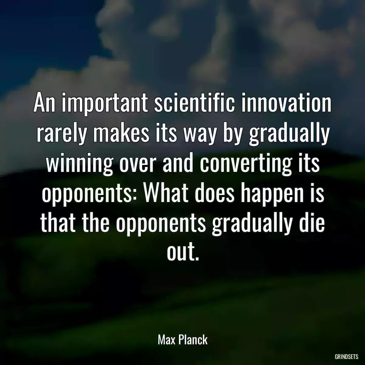 An important scientific innovation rarely makes its way by gradually winning over and converting its opponents: What does happen is that the opponents gradually die out.