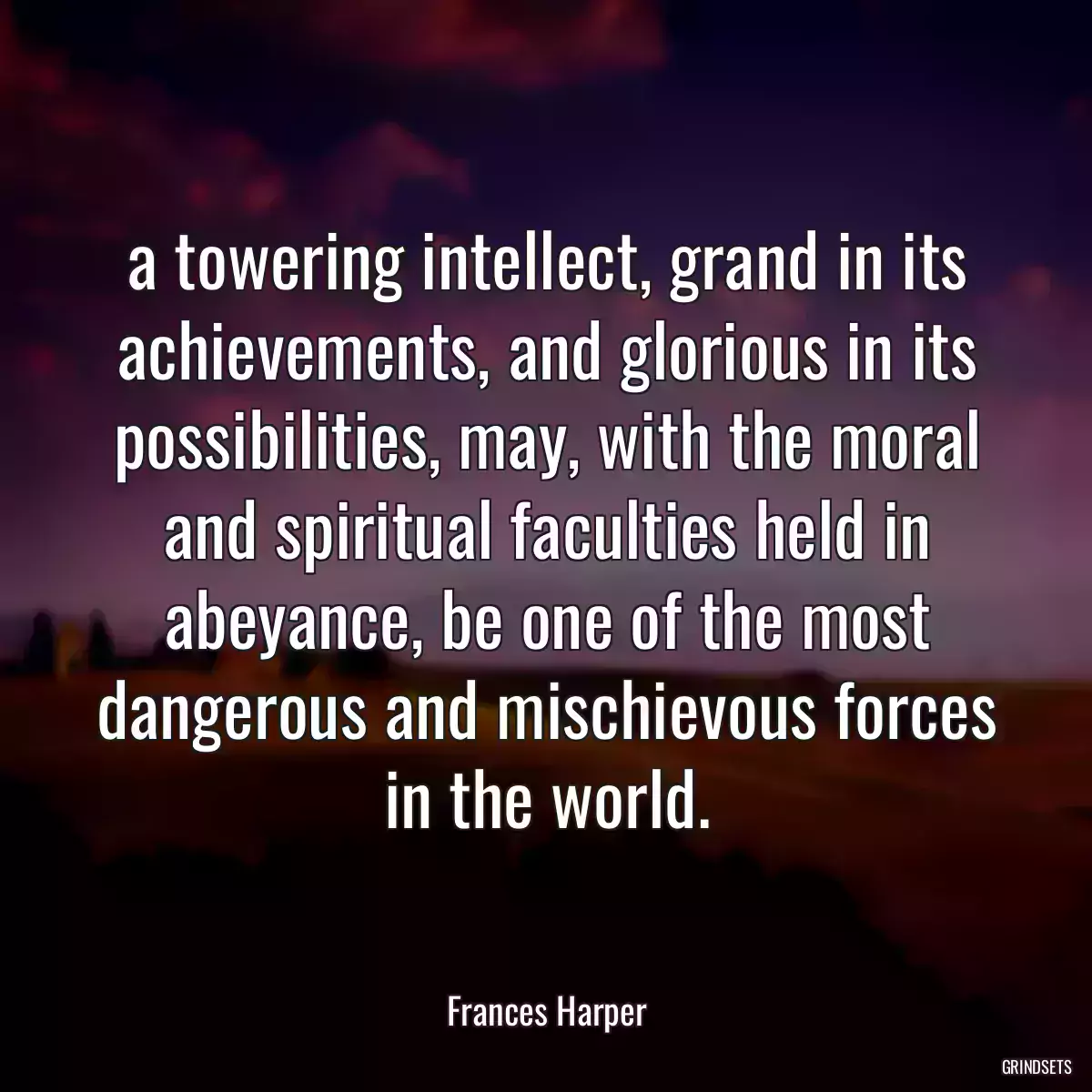 a towering intellect, grand in its achievements, and glorious in its possibilities, may, with the moral and spiritual faculties held in abeyance, be one of the most dangerous and mischievous forces in the world.