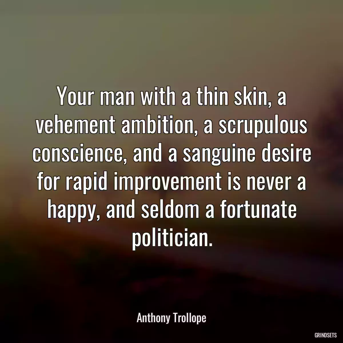 Your man with a thin skin, a vehement ambition, a scrupulous conscience, and a sanguine desire for rapid improvement is never a happy, and seldom a fortunate politician.