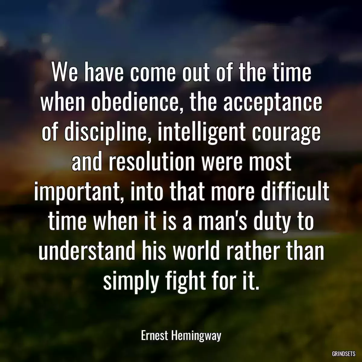 We have come out of the time when obedience, the acceptance of discipline, intelligent courage and resolution were most important, into that more difficult time when it is a man\'s duty to understand his world rather than simply fight for it.