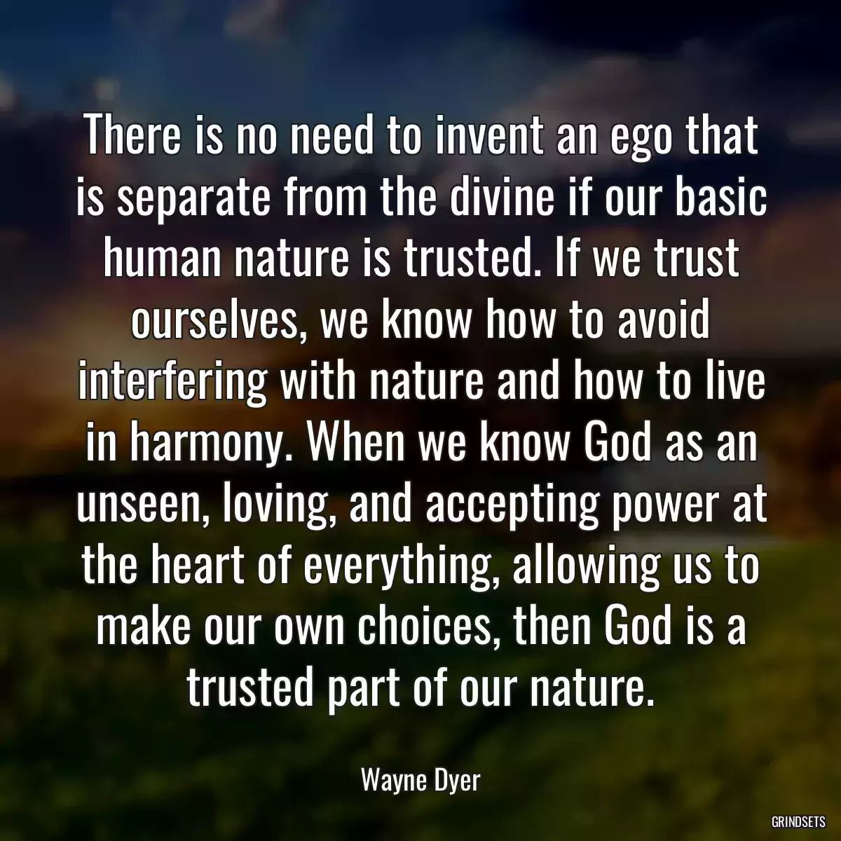 There is no need to invent an ego that is separate from the divine if our basic human nature is trusted. If we trust ourselves, we know how to avoid interfering with nature and how to live in harmony. When we know God as an unseen, loving, and accepting power at the heart of everything, allowing us to make our own choices, then God is a trusted part of our nature.