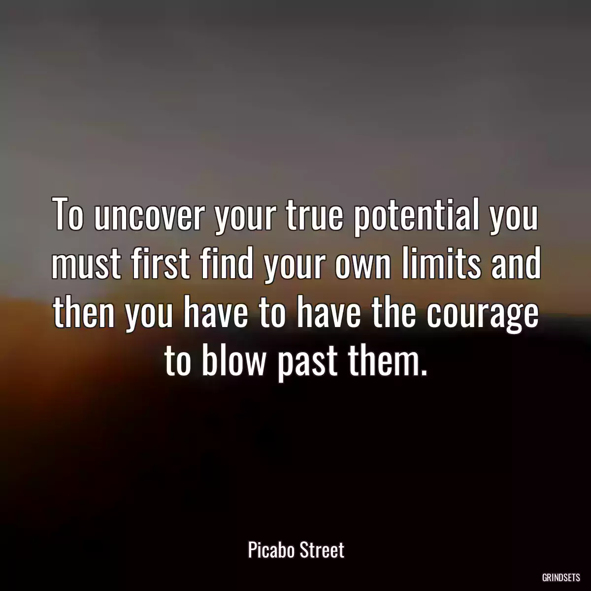 To uncover your true potential you must first find your own limits and then you have to have the courage to blow past them.