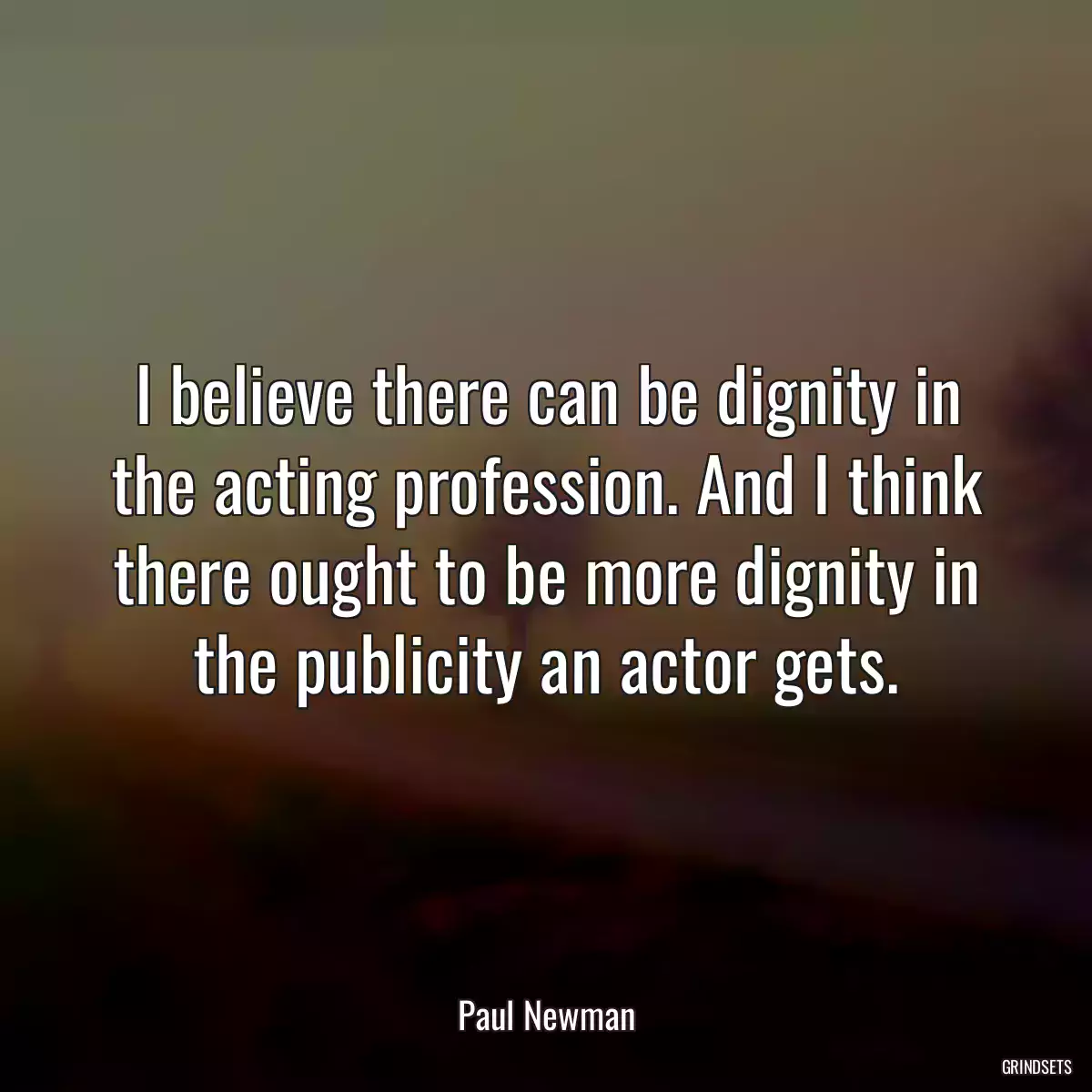 I believe there can be dignity in the acting profession. And I think there ought to be more dignity in the publicity an actor gets.