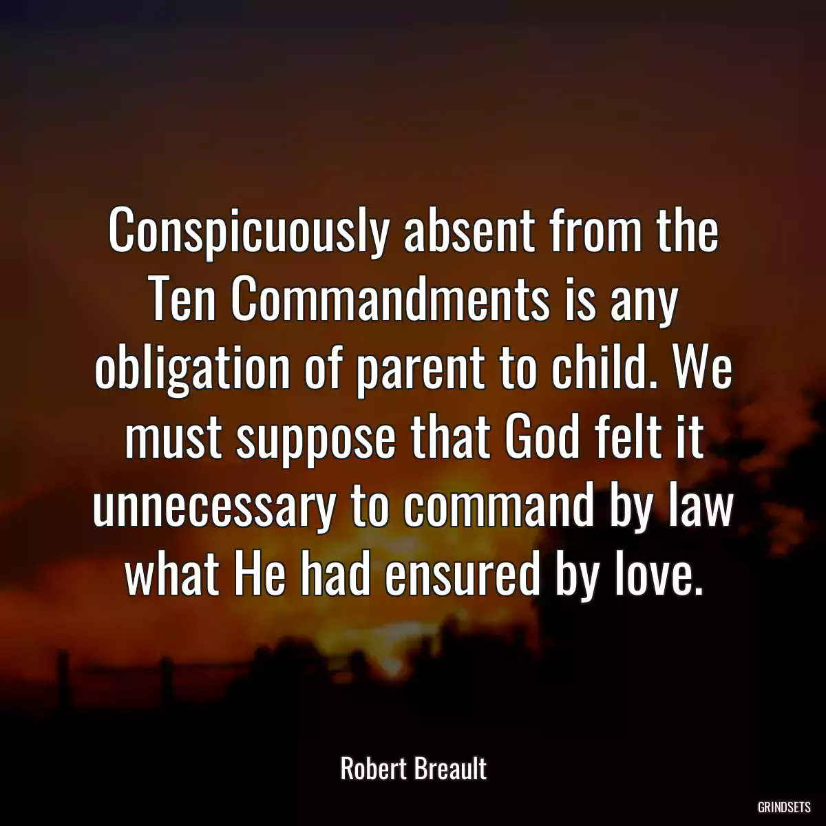 Conspicuously absent from the Ten Commandments is any obligation of parent to child. We must suppose that God felt it unnecessary to command by law what He had ensured by love.